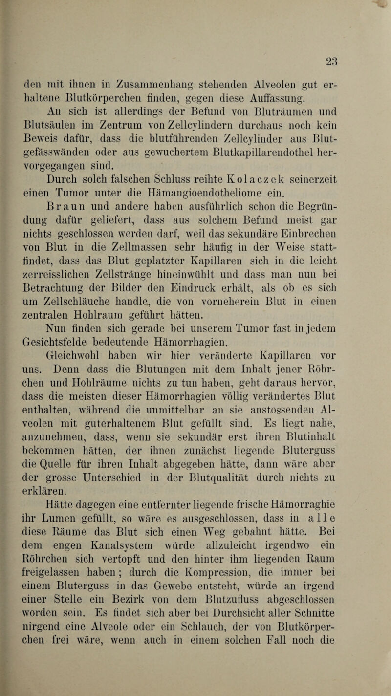 den mit ihnen in Zusammenhang stehenden Alveolen gut er¬ haltene Blutkörperchen finden, gegen diese Auffassung. An sich ist allerdings der Befund von Bluträumen und Blutsäulen im Zentrum von Zellcylindern durchaus noch kein Beweis dafür, dass die blutführenden Zellcylinder aus Blut¬ gefässwänden oder aus gewuchertem Blutkapillarendothel her¬ vorgegangen sind. Durch solch falschen Schluss reihte Kolaczek seinerzeit einen Tumor unter die Hämangioendotheliome ein. Braun und andere haben ausführlich schon die Begrün¬ dung dafür geliefert, dass aus solchem Befund meist gar nichts geschlossen werden darf, weil das sekundäre Einbrechen von Blut in die Zellmassen sehr häutig in der Weise statt- tindet, dass das Blut geplatzter Kapillaren sich in die leicht zerreisslichen Zellstränge hineinwühlt und dass man nun bei Betrachtung der Bilder den Eindruck erhält, als ob es sich um Zellschläuche handle,, die von vorneherein Blut in einen zentralen Hohlraum geführt hätten. Nun finden sich gerade bei unserem Tumor fast in jedem Gesichtsfelde bedeutende Hämorrhagien. Gleichwohl haben wir hier veränderte Kapillaren vor uns. Denn dass die Blutungen mit dem Inhalt jener Röhr- chen und Hohlräume nichts zu tun haben, geht daraus hervor, dass die meisten dieser Hämorrhagien völlig verändertes Blut enthalten, während die unmittelbar an sie anstossenden Al¬ veolen mit guterhaltenem Blut gefüllt sind. Es liegt nahe, anzunehmen, dass, wenn sie sekundär erst ihren Blutinhalt bekommen hätten, der ihnen zunächst liegende Bluterguss die Quelle für ihren Inhalt abgegeben hätte, dann wäre aber der grosse Unterschied in der Blutqualität durch nichts zu erklären. Hätte dagegen eine entfernter liegende frische Hämorraghie ihr Lumen gefüllt, so wäre es ausgeschlossen, dass in alle diese Räume das Blut sich einen Weg gebahnt hätte. Bei dem engen Kanalsystem würde allzuleicht irgendwo ein Röhrchen sich vertopft und den hinter ihm liegenden Raum freigelassen haben ; durch die Kompression, die immer bei einem Bluterguss in das Gewebe entsteht, würde an irgend einer Stelle ein Bezirk von dem Blutzufiuss abgeschlossen worden sein. Es findet sich aber bei Durchsicht aller Schnitte nirgend eine Alveole oder ein Schlauch, der von Blutkörper¬ chen frei wäre, wenn auch in einem solchen Fall noch die