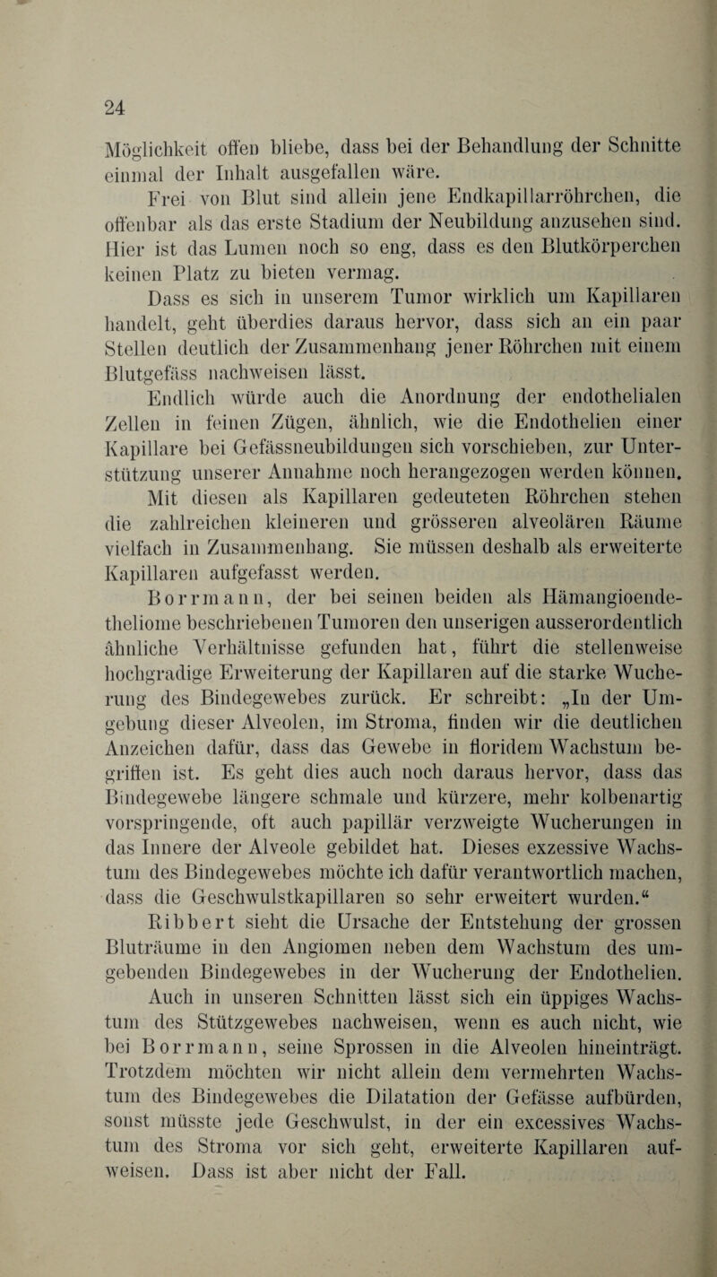 Möglichkeit offen bliebe, dass bei der Behandlung der Schnitte einmal der Inhalt ausgefallen wäre. Frei von Blut sind allein jene Endkapillarröhrchen, die offenbar als das erste Stadium der Neubildung anzusehen sind. Hier ist das Lumen noch so eng, dass es den Blutkörperchen keinen Platz zu bieten vermag. Dass es sich in unserem Tumor wirklich um Kapillaren handelt, geht überdies daraus hervor, dass sich an ein paar Stellen deutlich der Zusammenhang jener Röhrchen mit einem Blutgefäss nachweisen lässt. Endlich würde auch die Anordnung der endothelialen Zellen in feinen Zügen, ähnlich, wie die Endothelien einer Kapillare bei Gefässneubildungen sich vorschieben, zur Unter¬ stützung unserer Annahme noch herangezogen werden können. Mit diesen als Kapillaren gedeuteten Röhrchen stehen die zahlreichen kleineren und grösseren alveolären Räume vielfach in Zusammenhang. Sie müssen deshalb als erweiterte Kapillaren aufgefasst werden. Borrmann, der bei seinen beiden als Hämangioende- theliome beschriebenen Tumoren den unserigen ausserordentlich ähnliche Verhältnisse gefunden hat, führt die stellenweise hochgradige Erweiterung der Kapillaren auf die starke Wuche¬ rung des Bindegewebes zurück. Er schreibt: „In der Um¬ gebung dieser Alveolen, im Stroma, finden wir die deutlichen Anzeichen dafür, dass das Gewebe in fforidem Wachstum be¬ griffen ist. Es geht dies auch noch daraus hervor, dass das Bindegewebe längere schmale und kürzere, mehr kolbenartig vorspringende, oft auch papillär verzweigte Wucherungen in das Innere der Alveole gebildet hat. Dieses exzessive Wachs¬ tum des Bindegewebes möchte ich dafür verantwortlich machen, dass die Geschwulstkapillaren so sehr erweitert wurden.“ Ribbert sieht die Ursache der Entstehung der grossen Bluträume in den Angiomen neben dem Wachstum des um¬ gebenden Bindegewebes in der Wucherung der Endothelien. Auch in unseren Schnitten lässt sich ein üppiges Wachs¬ tum des Stützgewebes nachweisen, wenn es auch nicht, wie bei Borrmann, seine Sprossen in die Alveolen hineinträgt. Trotzdem möchten wir nicht allein dem vermehrten Wachs¬ tum des Bindegewebes die Dilatation der Gefässe aufbürden, sonst müsste jede Geschwulst, in der ein excessives Wachs¬ tum des Stroma vor sich geht, erweiterte Kapillaren auf¬ weisen. Dass ist aber nicht der Fall.