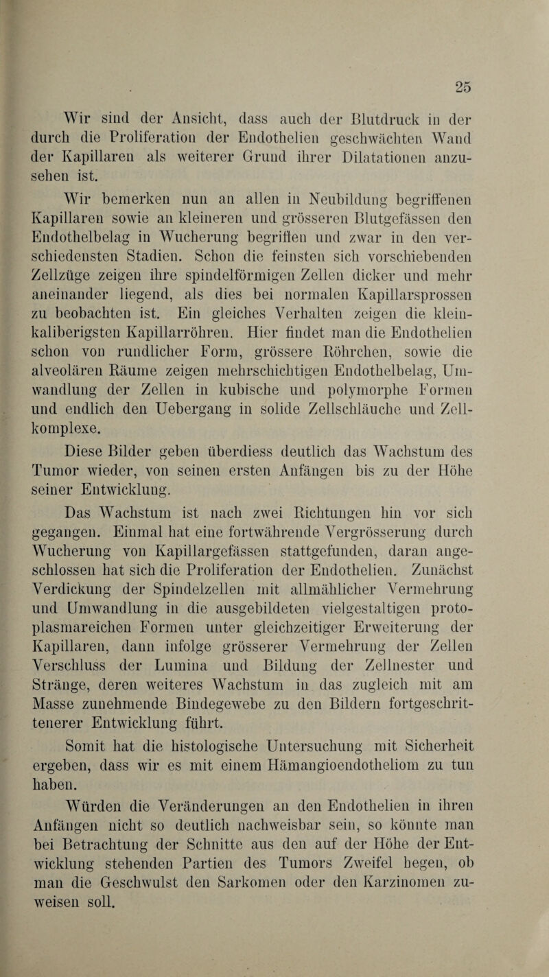 Wir sind der Ansicht, dass auch der Blutdruck in der durch die Proliferation der Endothelien geschwächten Wand der Kapillaren als weiterer Grund ihrer Dilatationen anzu¬ sehen ist. Wir bemerken nun an allen in Neubildung begriffenen Kapillaren sowie an kleineren und grösseren Blutgefässen den Endothelbelag in Wucherung begriffen und zwar in den ver¬ schiedensten Stadien. Schon die feinsten sich vorschiebenden Zellzüge zeigen ihre spindelförmigen Zellen dicker und mehr aneinander liegend, als dies bei normalen Kapillarsprossen zu beobachten ist. Ein gleiches Verhalten zeigen die klein- kaliberigsten Kapillarröhren. Hier findet man die Endothelien schon von rundlicher Form, grössere Röhrchen, sowie die alveolären Räume zeigen mehrschichtigen Endothelbelag, Um¬ wandlung der Zellen in kubische und polymorphe Formen und endlich den Uebergang in solide Zellschläuche und Zell- komplexe. Diese Bilder geben überdiess deutlich das Wachstum des Tumor wieder, von seinen ersten Anfängen bis zu der Höhe seiner Entwicklung. Das Wachstum ist nach zwei Richtungen hin vor sich gegangen. Einmal hat eine fortwährende Vergrösserung durch Wucherung von Kapillargefässen stattgefunden, daran ange¬ schlossen hat sich die Proliferation der Endothelien. Zunächst Verdickung der Spindelzellen mit allmählicher Vermehrung und Umwandlung in die ausgebildeten vielgestaltigen proto¬ plasmareichen Formen unter gleichzeitiger Erweiterung der Kapillaren, dann infolge grösserer Vermehrung der Zellen Verschluss der Lumina und Bildung der Zellnester und Stränge, deren weiteres Wachstum in das zugleich mit am Masse zunehmende Bindegewebe zu den Bildern fortgeschrit¬ tenerer Entwicklung führt. Somit hat die histologische Untersuchung mit Sicherheit ergeben, dass wir es mit einem Hämangioendotheliom zu tun haben. Würden die Veränderungen an den Endothelien in ihren Anfängen nicht so deutlich nachweisbar sein, so könnte man bei Betrachtung der Schnitte aus den auf der Höhe der Ent¬ wicklung stehenden Partien des Tumors Zweifel hegen, ob man die Geschwulst den Sarkomen oder den Karzinomen zu¬ weisen soll.