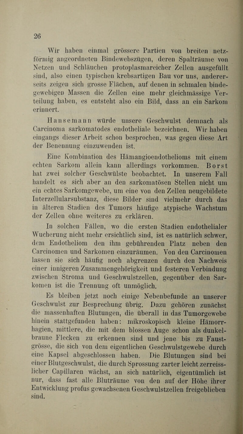 Wir haben einmal grössere Partien von breiten netz¬ förmig angeordneten Bindewebszügen, deren Spalträume von Netzen und Schläuchen protoplasmareicher Zellen ausgefüllt sind, also einen typischen krebsartigen Bau vor uns, anderer¬ seits zeigen sich grosse Flächen, auf denen in schmalen binde¬ gewebigen Massen die Zellen eine mehr gleichmässige Ver¬ teilung haben, es entsteht also ein Bild, dass an ein Sarkom erinnert. Hanse mann würde unsere Geschwulst demnach als Carcinoma sarkomatodes endotheliale bezeichnen. Wir haben eingangs dieser Arbeit schon besprochen, was gegen diese Art der Benennung einzuwenden ist. Eine Kombination des Hämangioendothelioms mit einem echten Sarkom allein kann allerdings Vorkommen. Borst hat zwei solcher Geschwülste beobachtet. In unserem Fall handelt es sich aber an den sarkomatösen Stellen nicht um ein echtes Sarkomgewebe, um eine von den Zellen neugebildete Interzellularsubstanz, diese Bilder sind vielmehr durch das in älteren Stadien des Tumors häufige atypische Wachstum der Zellen ohne weiteres zu erklären. In solchen Fällen, wo die ersten Stadien endothelialer Wucherung nicht mehr ersichtlich sind, ist es natürlich schwer, dem Endotheliom den ihm gebührenden Platz neben den Carcinomen und Sarkomen einzuräumen. Von den Carcinomen lassen sie sich häufig noch abgrenzen durch den Nachweis einer innigeren Zusammengehörigkeit und festeren Verbindung zwischen Stroma und Geschwulstzellen, gegenüber den Sar¬ komen ist die Trennung oft unmöglich. Es bleiben jetzt noch einige Nebenbefunde an unserer Geschwulst zur Besprechung übrig. Dazu gehören zunächst die massenhaften Blutungen, die überall in das Tumorgewebe hinein stattgefunden haben: mikroskopisch kleine Hämorr- hagien, mittlere, die mit dem blossen Auge schon als dunkel¬ braune Flecken zu erkennen sind und jene bis zu Faust¬ grösse, die sich von dem eigentlichen Geschwulstgewebe durch eine Kapsel abgeschlossen haben. Die Blutungen sind bei einer Blutgeschwulst, die durch Sprossung zarter leicht zerreiss- licher Capillaren wächst, an sich natürlich, eigentümlich ist nur, dass fast alle Bluträume von den auf der Höhe ihrer Entwicklung profus gewachsenen Geschwulstzellen freigeblieben sind.