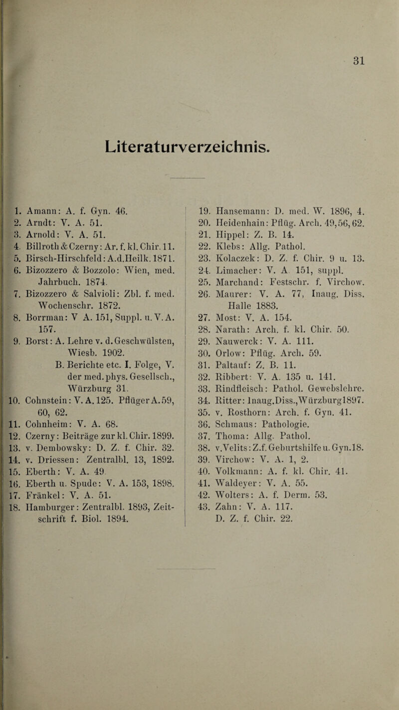 Literaturverzeichnis. 1. Amann: A. f. Gyn. 4G. 2. Arndt: V. A. 51. 3. Arnold: Y. A. 51. 4. Billroth & Czerny: Ar. f. kl. Chir. 11. 5. Birsck-Hirschfeld: A.d.Heilk. 1871. 6. Bizozzero & Bozzolo: Wien, med. Jahrbuch. 1874. 7. Bizozzero & Salvioli: Zbl. f. med. Wochenschr. 1872. 8. Borrman: Y A. 151, Suppl. u. V.A. 157. 9. Borst: A. Lehre v. d. Geschwülsten, Wiesb. 1902. B. Berichte etc. I. Folge, V. der med.phys. Gesellsch., Würzburg 31. 10. Cohnstein: Y. A. 125. Pflüger A. 59, 60, 62. 11. Cohnheim: V. A. 68. 12. Czerny: Beiträge zur kl. Chir. 1899. 13. v. Dembowsky: D. Z. f. Chir. 32. 14. v. Driessen: Zentralbl. 13, 1892. 15. Ebertli: V. A. 49. 16. Eberth u. Spude: V. A. 153, 1898. 17. Frankel: Y. A. 51. 18. Hamburger: Zentralbl. 1893, Zeit¬ schrift f. Biol. 1894. 19. Hansemann: D. med. W. 1896, 4. 20. Heidenhain: Pflüg. Arch. 49,56,62. 21. Hippel: Z. B. 14. 22. Klebs: Allg. Pathol. 23. Kolaczek: D. Z. f. Chir. 9 u. 13. 24. Limacher: V. A 151, suppl. 25. Marchand: Festschr. f. Virchow. 26. Maurer: V. A. 77, Inaug. Diss. Halle 1883. 27. Most: V. A. 154. 28. Narath: Arch. f. kl. Chir. 50. 29. Nauwerck: V. A. 111. 30. Orlow: Pflüg. Arch. 59. 31. Paltauf: Z. B. 11. 32. Ribbert: Y. A. 135 u. 141. 33. Rindfleisch: Pathol. Gewebslehre. 34. Ritter: lnaug.Diss.,Würzburgl897. 35. v. Rosthorn: Arch. f. Gyn. 41. 36. Schmaus: Pathologie. 37. Thoma: Allg. Pathol. 38. v.Velits: Z.f. Geburtshilfe u. Gyn.18. 39. Yirchow: V. A. 1, 2. 40. Yolkmann: A. f. kl. Chir. 41. 41. Waldeyer: Y. A. 55. 42. Wolters: A. f. Derm. 53. 43. Zahn: Y. A. 117. D. Z. f. Chir. 22.