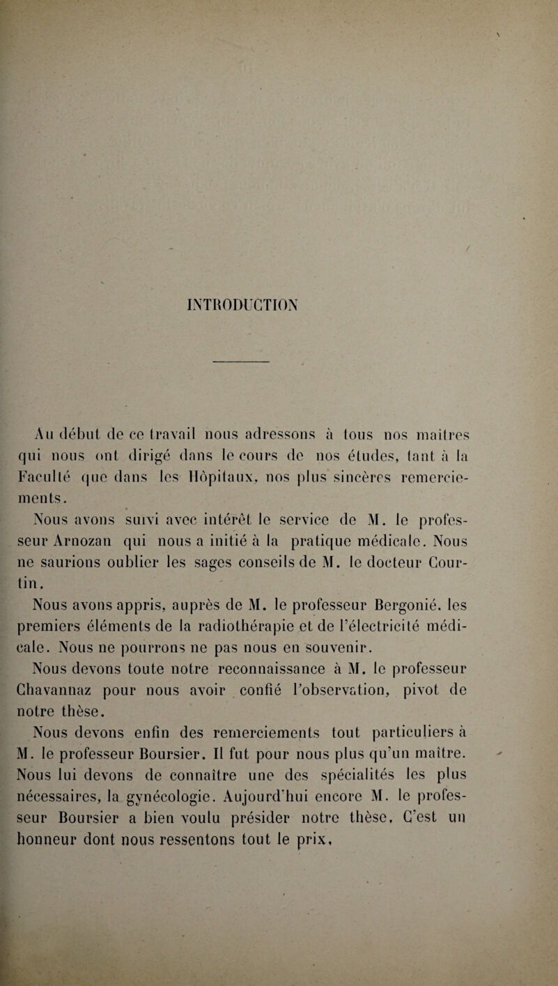 INTRODUCTION Au début de ce travail nous adressons à tous nos maîtres qui nous ont dirigé dans le cours de nos études, tant à la Faculté que dans les Hôpitaux, nos plus sincères remercie¬ ments. • ? Nous avons suivi avec intérêt le service de M. le profes¬ seur Arnozan qui nous a initié à la pratique médicale. Nous ne saurions oublier les sages conseils de M. le docteur Cour- tin. Nous avons appris, auprès de M. le professeur Bergonié. les premiers éléments de la radiothérapie et de l’électricité médi¬ cale. Nous ne pourrons ne pas nous en souvenir. Nous devons toute notre reconnaissance à M. le professeur Chavantiaz pour nous avoir confié l’observation, pivot de notre thèse. Nous devons enfin des remerciements tout particuliers à M. le professeur Boursier. Il fut pour nous plus qu’un maître. Nous lui devons de connaître une des spécialités les plus nécessaires, la gynécologie. Aujourd’hui encore M. le profes¬ seur Boursier a bien voulu présider notre thèse. C'est un honneur dont nous ressentons tout le prix,