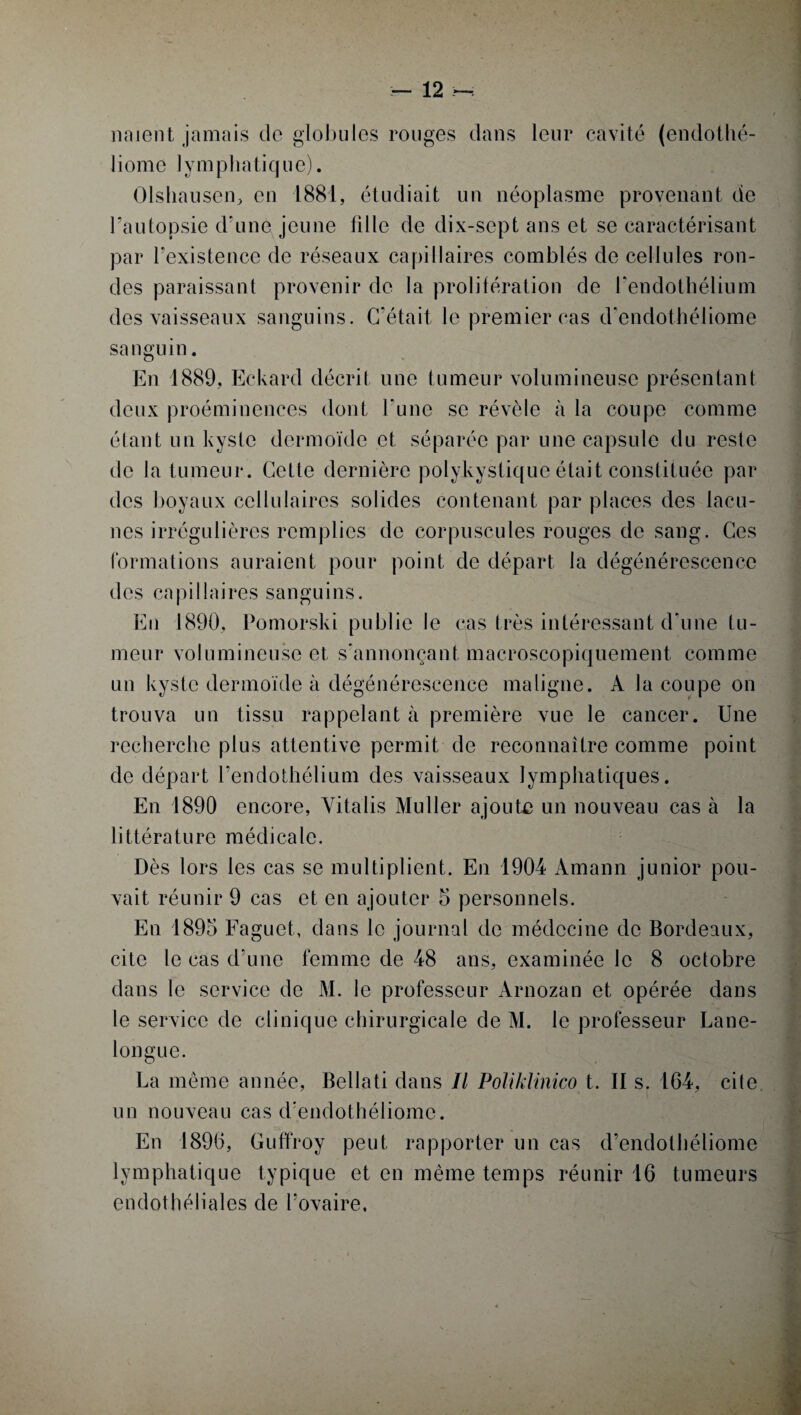 noient jamais de globules rouges dans leur cavité (endothé- liome lymphatique). Olshausen, en 1881, étudiait un néoplasme provenant de l’autopsie d’une jeune fille de dix-scpt ans et se caractérisant par l’existence de réseaux capillaires comblés de cellules ron¬ des paraissant provenir de la prolifération de l'endothélium des vaisseaux sanguins. C’était le premier cas d'endothéliome sanguin. En 1889, Eckard décrit une tumeur volumineuse présentant deux proéminences dont l’une se révèle à la coupe comme étant un kyste dermoïde et séparée par une capsule du reste de la tumeur. Cette dernière polykystique était constituée par des boyaux cellulaires solides contenant par places des lacu¬ nes irrégulières remplies de corpuscules rouges de sang. Ces formations auraient pour point de départ la dégénérescence des capillaires sanguins. En 1890, Pomorski publie le cas très intéressant d’une tu¬ meur volumineuse et s'annonçant macroscopiquement comme un kyste dermoïde à dégénérescence maligne. A la coupe on trouva un tissu rappelant à première vue le cancer. Une recherche plus attentive permit de reconnaître comme point de départ l'endothélium des vaisseaux lymphatiques. En 1890 encore, Yitalis Muller ajoute un nouveau cas à la littérature médicale. Dès lors les cas se multiplient. En 1904 Àmann junior pou¬ vait réunir 9 cas et en ajouter 5 personnels. En 1895 Faguet, dans le journal de médecine de Bordeaux, cite le cas d’une femme de 48 ans, examinée le 8 octobre dans le service de M. le professeur Arnozan et opérée dans le service de clinique chirurgicale de M. le professeur Lane- longue. La même année, Bellati dans II Poliklinico t. Il s. 164, cite, un nouveau cas d’endothéliome. En 1896, Guffroy peut rapporter un cas d’endothéliome lymphatique typique et en même temps réunir 16 tumeurs endothéliales de l’ovaire,