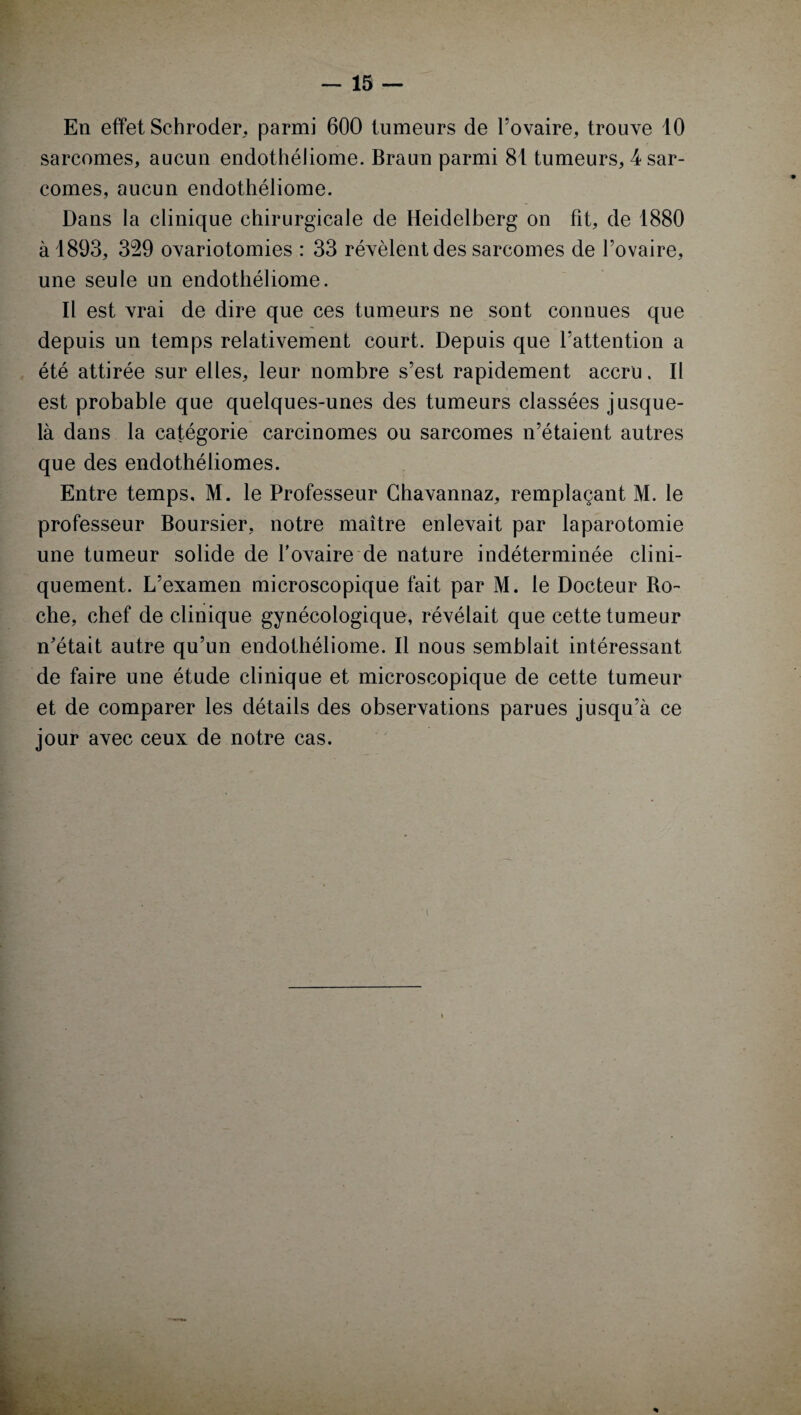 En effet Schroder, parmi 600 tumeurs de l’ovaire, trouve 10 sarcomes, aucun endothéliome. Braun parmi 81 tumeurs, 4 sar¬ comes, aucun endothéliome. Dans la clinique chirurgicale de Heidelberg on fit, de 1880 à 1893, 329 ovariotomies : 33 révèlent des sarcomes de l’ovaire, une seule un endothéliome. Il est vrai de dire que ces tumeurs ne sont connues que depuis un temps relativement court. Depuis que l’attention a été attirée sur elles, leur nombre s’est rapidement accru. Il est probable que quelques-unes des tumeurs classées jusque- là dans la catégorie carcinomes ou sarcomes n’étaient autres que des endothéliomes. Entre temps, M. le Professeur Ghavannaz, remplaçant M. le professeur Boursier, notre maître enlevait par laparotomie une tumeur solide de l’ovaire de nature indéterminée clini¬ quement. L’examen microscopique fait par M. le Docteur Ro¬ che, chef de clinique gynécologique, révélait que cette tumeur n'était autre qu’un endothéliome. Il nous semblait intéressant de faire une étude clinique et microscopique de cette tumeur et de comparer les détails des observations parues jusqu’à ce jour avec ceux de notre cas. 'i