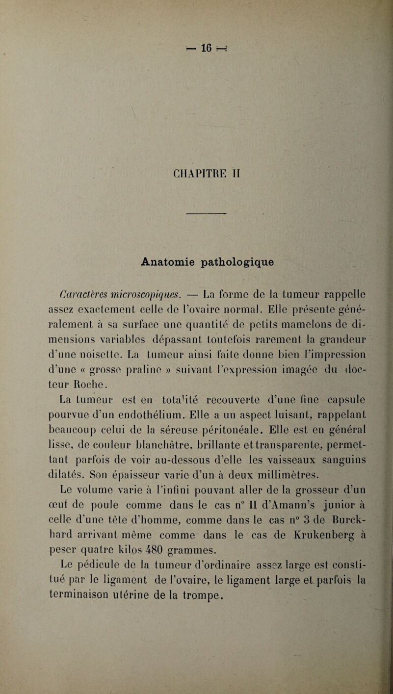 Anatomie pathologique Caractères microscopiques. — La forme cle la tumeur rappelle assez exactement celle de l’ovaire normal. Elle présente géné¬ ralement à sa surface une quantité de petits mamelons de di¬ mensions variables dépassant toutefois rarement la grandeur d’une noisette. La tumeur ainsi faite donne bien l’impression d’une « grosse praline » suivant l’expression imagée du doc¬ teur Roche. La tumeur est en totalité recouverte d’une fine capsule pourvue d’un endothélium. Elle a un aspect luisant, rappelant beaucoup celui de la séreuse péritonéale. Elle est en général lisse, de couleur blanchâtre, brillante et transparente, permet¬ tant parfois de voir au-dessous d’elle les vaisseaux sanguins dilatés. Son épaisseur varie d’un à deux millimètres. Le volume varie à l’infini pouvant aller de la grosseur d’un œuf de poule comme dans le cas n° II d’Amann’s junior à celle d’une tête d’homme, comme dans le cas n° 3 de Burck- hard arrivant même comme dans le cas de Krukenberg à peser quatre kilos 480 grammes. Le pédicule de la tumeur d’ordinaire assez large est consti¬ tué par le ligament de l’ovaire, le ligament large et parfois la terminaison utérine de la trompe.