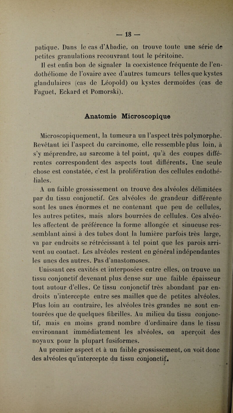 patique. Dans le cas d’Abadie, on trouve toute une série de petites granulations recouvrant tout le péritoine. Il est enfin bon de signaler la coexistence fréquente de l’en- dothéliome de l’ovaire avec d’autres tumeurs telles que kystes glandulaires (cas de Léopold) ou kystes dermoïdes (cas de Fa gu et, Eckard et Pomorski). Anatomie Microscopique Microscopiquement, la tumeur a un l’aspect très polymorphe. Revêtant ici l’aspect du carcinome, elle ressemble plus loin, à s’y méprendre, au sarcome à tel point, qu’à des coupes diffé¬ rentes correspondent des aspects tout différents. Une seule chose est constatée, c'est la prolifération des cellules endothé¬ liales. A un faible grossissement on trouve des alvéoles délimitées par du tissu conjonctif. Ces alvéoles de grandeur différente sont les unes énormes et ne contenant que peu de cellules, les autres petites, mais alors bourrées de cellules. Ces alvéo¬ les affectent de préférence la forme allongée et sinueuse res¬ semblant ainsi à des tubes dont la lumière parfois très large, va par endroits se rétrécissant à tel point que les parois arri¬ vent au contact. Les alvéoles restent en général indépendantes les unes des autres. Pas d’anastomoses. * - • ■ • Unissant ces cavités et interposées entre elles, on trouve un tissu conjonctif devenant plus dense sur une faible épaisseur tout autour d’elles. Ce tissu conjonctif très abondant par en- droits n’intercepte entre ses mailles que de petites alvéoles. Plus loin au contraire, les alvéoles très grandes ne sont en¬ tourées que de quelques fibrilles. Au milieu du tissu conjonc¬ tif, mais en moins grand nombre d’ordinaire dans le tissu environnant immédiatement les alvéoles, on aperçoit des noyaux pour la plupart fusiformes. Au premier aspect et à un faible grossissement, on voit donc des alvéoles qu’intercepte du tissu conjonctif, f • ■