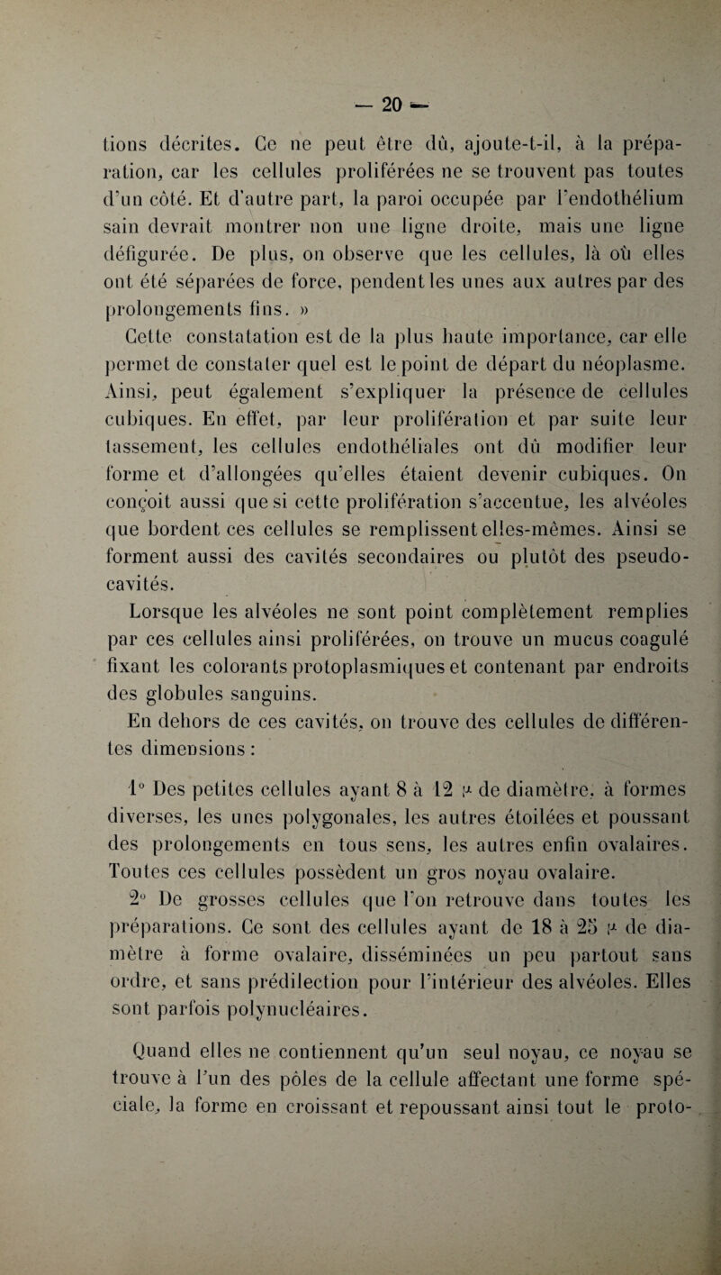 lions décrites. Ce ne peut être dû, ajoute-t-il, à la prépa¬ ration, car les cellules proliférées ne se trouvent pas toutes d’un côté. Et d’autre part, la paroi occupée par l’endothélium sain devrait montrer non une ligne droite, mais une ligne défigurée. De plus, on observe que les cellules, là oh elles ont été séparées de force, pendent les unes aux autres par des prolongements fins. » Cette constatation est de la plus haute importance, car elle permet de constater quel est le point de départ du néoplasme. Ainsi, peut également s’expliquer la présence de cellules cubiques. En effet, par leur prolifération et par suite leur tassement, les cellules endothéliales ont dû modifier leur forme et d’allongées qu’elles étaient devenir cubiques. On conçoit aussi que si cette prolifération s’accentue, les alvéoles que bordent ces cellules se remplissent elles-mêmes. Ainsi se forment aussi des cavités secondaires ou plutôt des pseudo¬ cavités. Lorsque les alvéoles ne sont point complètement remplies par ces cellules ainsi proliférées, on trouve un mucus coagulé fixant les colorants protoplasmiques et contenant par endroits des globules sanguins. En dehors de ces cavités, on trouve des cellules de différen¬ tes dimensions : 1° Des petites cellules ayant 8 à 12 p de diamètre, à formes diverses, les unes polygonales, les autres étoilées et poussant des prolongements en tous sens, les autres enfin ovalaires. Toutes ces cellules possèdent un gros noyau ovalaire. 2° De grosses cellules que Ton retrouve dans toutes les préparations. Ce sont des cellules ayant de 18 à 25 !-*• de dia¬ mètre à forme ovalaire, disséminées un peu partout sans ordre, et sans prédilection pour l’intérieur des alvéoles. Elles sont parfois polynucléaires. Quand elles ne contiennent qu’un seul noyau, ce noyau se trouve à Lun des pôles de la cellule affectant une forme spé¬ ciale, la forme en croissant et repoussant ainsi tout le proto-