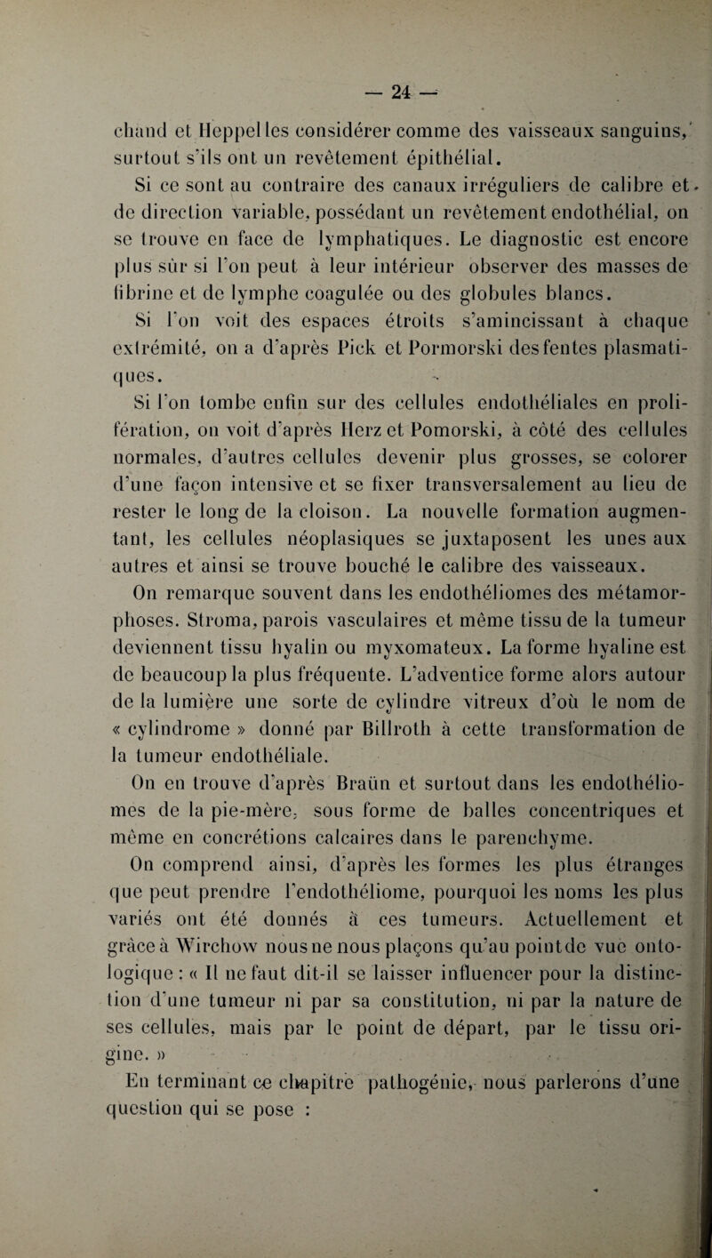 chaud et Heppel les considérer comme des vaisseaux sanguins,' surtout s'ils ont un revêtement épithélial. Si ce sont au contraire des canaux irréguliers de calibre et* de direction variable, possédant un revêtement endothélial, on se trouve en face de lymphatiques. Le diagnostic est encore plus sur si l’on peut à leur intérieur observer des masses de fibrine et de lymphe coagulée ou des globules blancs. Si bon voit des espaces étroits s’amincissant à chaque extrémité, on a d'après Pick et Pormorski des fentes plasmati¬ ques. Si l’on tombe enfin sur des cellules endothéliales en proli¬ fération, on voit d’après Herz et Pomorski, à côté des cellules normales, d'autres cellules devenir plus grosses, se colorer d’une façon intensive et se fixer transversalement au lieu de rester le long de la cloison. La nouvelle formation augmen¬ tant, les cellules néoplasiques se juxtaposent les unes aux autres et ainsi se trouve bouché le calibre des vaisseaux. On remarque souvent dans les endothéliomes des métamor¬ phoses. Stroma, parois vasculaires et même tissu de la tumeur deviennent tissu hyalin ou myxomateux. La forme hyaline est de beaucoup la plus fréquente. L’adventice forme alors autour de la lumière une sorte de cylindre vitreux d’où le nom de « cylindrome » donné par Billroth à cette transformation de la tumeur endothéliale. On en trouve d'après Braün et surtout dans les endothélio¬ mes de la pie-mère, sous forme de balles concentriques et même en concrétions calcaires dans le parenchyme. On comprend ainsi, d'après les formes les plus étranges que peut prendre l’endothéliome, pourquoi les noms les plus variés ont été donnés à ces tumeurs. Actuellement et grâce à Wirchow nousne nous plaçons qu’au pointde vue onto¬ logique : « Il ne faut dit-il se laisser influencer pour la distinc¬ tion d’une tumeur ni par sa constitution, ni par la nature de ses cellules, mais par le point de départ, par le tissu ori¬ gine. )> En terminant co chapitre pathogénie, nous parlerons d’une question qui se pose :