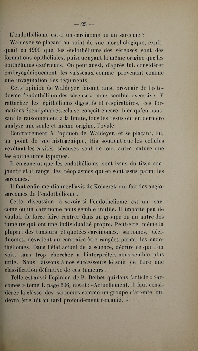 L’endothéliomc est-il un carcinome ou un sarcome ? Waldever se plaçant au point de vue morphologique, expli¬ quait en 1000 que les endothéliums des séreuses sont des formations épithéliales, puisque ayant la même origine que les épithéliums extérieurs. On peut aussi, d'après lui, considérer embryogéniquement les vaisseaux comme provenant comme une invagination des téguments. Cette opinion de Waldeyer faisant ainsi provenir de recto- derme l’endothélium des séreuses, nous semble excessive. Y rattacher les épithéliums digestifs et respiratoires, ces for¬ mations épendymaires.cela se conçoit encore, bien qu’en pous¬ sant le raisonnement à la limite, tous les tissus ont en dernière analyse une seule et même origine, l’ovule. Contrairement à l’opinion de Waldeyer, et se plaçant, lui, au point de vue histogénique, His soutient que les cellules revêtant les cavités séreuses sont de tout autre nature que les épithéliums typiques. Il en conclut que les endothéliums sont issus du tissu con¬ jonctif et il range les néoplasmes qui en sont issus parmi les sarcomes. Il faut enfin mentionner l’avis de Kolaczek qui fait des angio¬ sarcomes de Pendothéliome. Cette discussion, à savoir si l’endothéliome est un sar¬ come ou un carcinome nous semble inutile. Il importe peu de vouloir de force faire rentrer dans un groupe ou un autre des tumeurs qui ont une individualité propre. Peut-être même la plupart des tumeurs étiquetées carcinomes, sarcomes, déci- duomes, devraient au contraire être rangées parmi les endo- théliomes. Dans l’état actuel de la science, décrire ce que l’on voit, sans trop chercher à l’interpréter, nous semble plus ♦ utile. Nous laissons à nos successeurs le soin de faire une classification définitive de ces tumeurs. Telle estaussi l’opinion de P. Delbet qui dans l’article « Sar¬ comes » tome I, page 606, disait : «Actuellement, il faut consi¬ dérer la classe des sarcomes comme un groupe d’attente qui devra être tôt ou tard profondément remanié. »