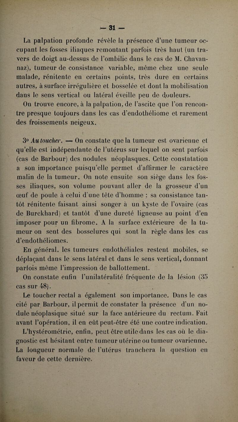 La palpation profonde révèle la présence d’une tumeur oc¬ cupant les fosses iliaques remontant parfois très haut (un tra¬ vers de doigt au-dessus de l’ombilic dans le cas de M. Chavan- naz), tumeur de consistance variable, même chez une seule malade, rénitente en certains points, très dure en certains autres, à surface irrégulière et bosselée et dont la mobilisation dans le sens vertical ou latéral éveille peu de douleurs. On trouve encore, à la palpation, de l’ascite que l’on rencon¬ tre presque toujours dans les cas d’endothéliome et rarement des froissements neigeux. 3° Au toucher. — On constate que la tumeur est ovarienne et qu’elle est indépendante de l’utérus sur lequel on sent parfois (cas de Barbour) des nodules néoplasques. Cette constatation a son importance puisqu’elle permet d'affirmer le caractère malin de la tumeur. On note ensuite son siège dans les fos¬ ses iliaques, son volume pouvant aller de la grosseur d’un œuf de poule à celui d’une tête d’homme : sa consistance tan¬ tôt rénitente faisant ainsi songer à un kyste de l’ovaire (cas de Burckhard) et tantôt d’une dureté ligneuse au point d’en imposer pour un fibrome. A la surface extérieure de la tu¬ meur on sent des bosselures qui sont la règle dans les cas d’endothéliomes. En général, les tumeurs endothéliales restent mobiles, se déplaçant dans le sens latéral et dans le sens vertical, donnant parfois même l’impression de ballottement. On constate enfin l’unilatéralité fréquente de la lésion (35 cas sur 48). Le toucher rectal a également son importance. Dans le cas cité par Barbour, il permit de constater la présence d’un no¬ dule néoplasique situé sur la face antérieure du rectum. Fait avant l’opération, il en eût peut-être été une contre indication. L’hystérométrie, enfin, peut être utile dans les cas où le dia¬ gnostic est hésitant entre tumeur utérine ou tumeur ovarienne. La longueur normale de l’utérus tranchera la question en faveur de cette dernière.