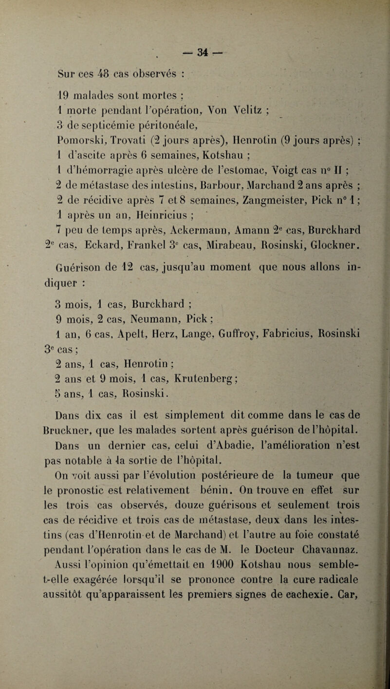 Sur ces 48 cas observés : 19 malades sont mortes ; 1 morte pendant l’opération, Yon Yelitz ; 3 de septicémie péritonéale, Pomorski, Trovati (3 jours après), Henrotin (9 jours après) ; 1 d'ascite après 6 semaines, Kotshau ; 1 d’hémorragie après ulcère de l’estomac, Yoigt cas n° Il ; 2 de métastase des intestins, Barbour, Marchand 2 ans après ; 2 de récidive après 7 et 8 semaines, Zangmeister, Pick n° 1 ; 1 après un an, Heinricius ; 7 peu de temps après, Ackermann, Amann 2e cas, Burckhard 2e cas, Eckard, Frankel 3e cas, Mirabeau, Rosinski, Glockner. Guérison de 12 cas, jusqu’au moment que nous allons in¬ diquer : 3 mois, 1 cas, Burckhard ; 9 mois, 2 cas, Neumann, Pick ; 1 an, 6 cas, Apelt, Herz, Lange, Guffroy, Fabricius, Rosinski 3e cas ; 2 ans, 1 cas, Henrotin ; 2 ans et 9 mois, 1 cas, Krutenberg ; 5 ans, 1 cas, Rosinski. Dans dix cas il est simplement dit comme dans le cas de Bruckner, que les malades sortent après guérison de l’hôpital. Dans un dernier cas, celui d’Abadie, l’amélioration n’est pas notable à la sortie de l’hôpital. On voit aussi par l’évolution postérieure de la tumeur que le pronostic est relativement bénin. On trouve en effet sur les trois cas observés, douze guérisons et seulement trois cas de récidive et trois cas de métastase, deux dans les intes¬ tins (cas d’Henrotin et de Marchand) et l’autre au foie constaté pendant l’opération dans le cas de M. le Docteur Ghavannaz. Aussi l’opinion qu’émettait en 4900 Kotshau nous semble- t-elle exagérée lorsqu’il se prononce contre la cure radicale aussitôt qu’apparaissent les premiers signes de eachexie. Car,