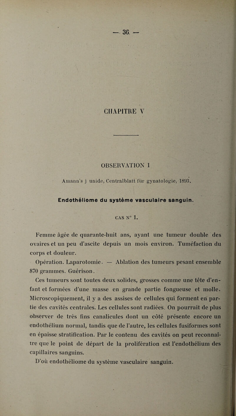 CHAPITRE V OBSERVATION I Amann’s j unide, Centralblatt fur gynatologie,1893. * Endothéliome du système vasculaire sanguin. CAS N° 1. Femme âgée de quarante-huit ans, ayant une tumeur double des ovaires et un peu d’ascite depuis un mois environ. Tuméfaction du corps et douleur. Opération. Laparotomie. — Ablation des tumeurs pesant ensemble 870 grammes. Guérison. Ces tumeurs sont toutes deux solides, grosses comme une tête d’en¬ fant et formées d’une masse en grande partie fongueuse et molle. Microscopiquement, il y a des assises de cellules qui forment en par¬ tie des cavités centrales. Les cellules sont radiées. On pourrait de plus observer de très fins canalicules dont un côté présente encore un endothélium normal, tandis que de l’autre, les cellules fusiformes sont en épaisse stratification. Par le contenu des cavités on peut reconnaî¬ tre que le point de départ de la prolifération est l’endothélium des capillaires sanguins. D’où endothéliome du système vasculaire sanguin.