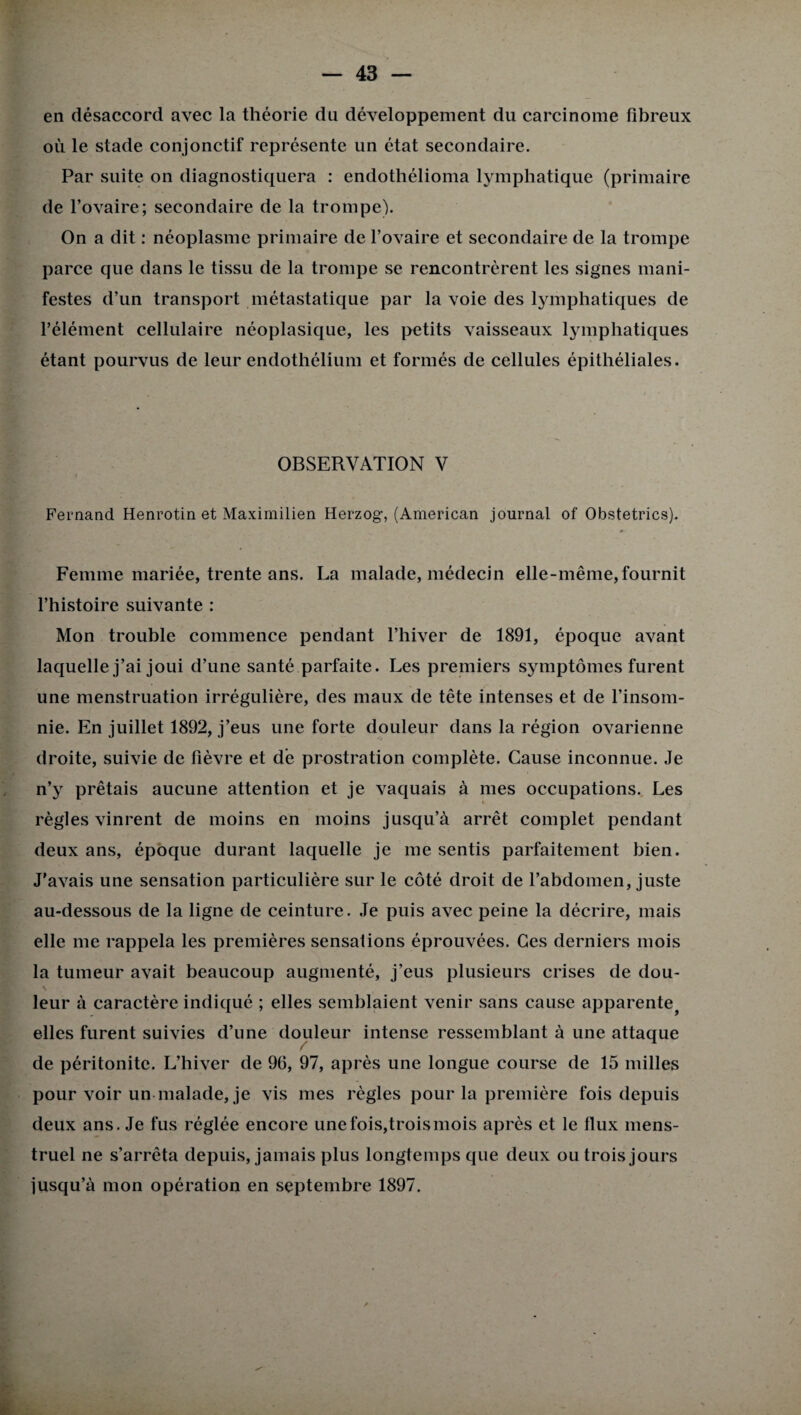en désaccord avec la théorie du développement du carcinome fibreux où le stade conjonctif représente un état secondaire. Par suite on diagnostiquera : endothélioma lymphatique (primaire de l’ovaire; secondaire de la trompe). On a dit : néoplasme primaire de l’ovaire et secondaire de la trompe parce que dans le tissu de la trompe se rencontrèrent les signes mani¬ festes d’un transport métastatique par la voie des lymphatiques de l’élément cellulaire néoplasique, les petits vaisseaux lymphatiques étant pourvus de leur endothélium et formés de cellules épithéliales. OBSERVATION V Fernand Henrotin et Maximilien Herzog, (American journal of Obstetrics). Femme mariée, trente ans. La malade, médecin elle-même,fournit l’histoire suivante : Mon trouble commence pendant l’hiver de 1891, époque avant laquelle j’ai joui d’une santé parfaite. Les premiers symptômes furent une menstruation irrégulière, des maux de tête intenses et de l’insom¬ nie. En juillet 1892, j’eus une forte douleur dans la région ovarienne droite, suivie de fièvre et de prostration complète. Cause inconnue. Je n’y prêtais aucune attention et je vaquais à mes occupations. Les règles vinrent de moins en moins jusqu’à arrêt complet pendant deux ans, époque durant laquelle je me sentis parfaitement bien. J'avais une sensation particulière sur le côté droit de l’abdomen, juste au-dessous de la ligne de ceinture. Je puis avec peine la décrire, mais elle me rappela les premières sensations éprouvées. Ces derniers mois la tumeur avait beaucoup augmenté, j’eus plusieurs crises de dou- \ leur à caractère indiqué ; elles semblaient venir sans cause apparente5 elles furent suivies d’une douleur intense ressemblant à une attaque de péritonite. L’hiver de 96, 97, après une longue course de 15 milles pour voir un malade, je vis mes règles pour la première fois depuis deux ans. Je fus réglée encore une fois,trois mois après et le flux mens¬ truel ne s’arrêta depuis, jamais plus longtemps que deux ou trois jours jusqu’à mon opération en septembre 1897.