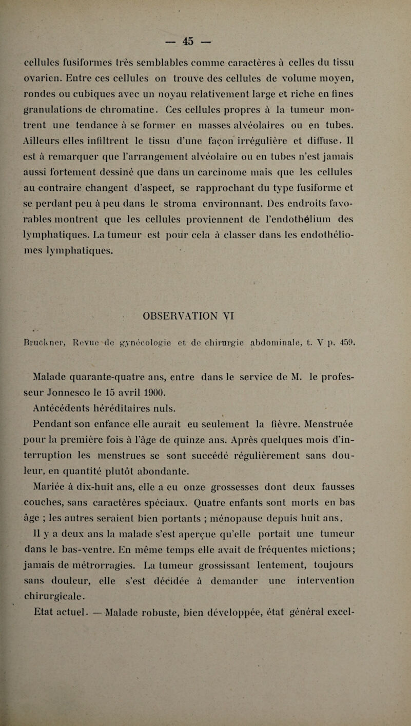 cellules fusiformes très semblables comme caractères à celles du tissu ovarien. Entre ces cellules on trouve des cellules de volume moyen, rondes ou cubiques avec un noyau relativement large et riche en fines granulations de chromatine. Ces cellules propres à la tumeur mon¬ trent une tendance à se former en masses alvéolaires ou en tubes. Ailleurs elles infiltrent le tissu d’une façon irrégulière et diffuse. Il est à remarquer que l’arrangement alvéolaire ou en tubes n’est jamais aussi fortement dessiné que dans un carcinome mais que les cellules au contraire changent d’aspect, se rapprochant du type fusiforme et se perdant peu à peu dans le stroma environnant. Des endroits favo¬ rables montrent que les cellules proviennent de l’endothélium des lymphatiques. La tumeur est pour cela à classer dans les endothélio- mes lymphatiques. OBSERVATION VI Bruekner, Revue de gynécologie et de chirurgie abdominale, t. V p. 459. Malade quarante-quatre ans, entre dans le service de M. le profes¬ seur Jonnesco le 15 avril 1900. Antécédents héréditaires nuis. t Pendant son enfance elle aurait eu seulement la lièvre. Menstruée pour la première fois à l’àge de quinze ans. Après quelques mois d’in¬ terruption les menstrues se sont succédé régulièrement sans dou¬ leur, en quantité plutôt abondante. Mariée à dix-huit ans, elle a eu onze grossesses dont deux fausses couches, sans caractères spéciaux. Quatre enfants sont morts en bas âge ; les autres seraient bien portants ; ménopause depuis huit ans. Il y a deux ans la malade s’est aperçue qu’elle portait une tumeur dans le bas-ventre. En même temps elle avait de fréquentes mictions; jamais de métrorragies. La tumeur grossissant lentement, toujours sans douleur, elle s’est décidée à demander une intervention chirurgicale. Etat actuel. — Malade robuste, bien développée, état général excel-