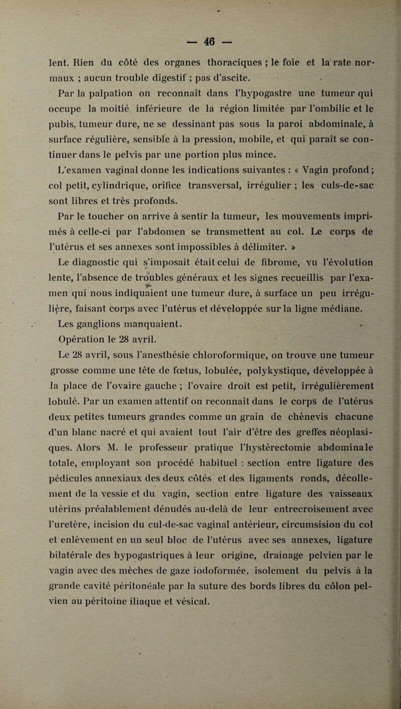 lent. Rien du côté des organes thoraciques ; le foie et la rate nor¬ maux ; aucun trouble digestif ; pas d’ascite. Par la palpation on reconnaît dans l’hypogastre une tumeur qui occupe la moitié inférieure de la région limitée par l’ombilic et le pubis, tumeur dure, ne se dessinant pas sous la paroi abdominale, à surface régulière, sensible à la pression, mobile, et qui paraît se con¬ tinuer dans le pelvis par une portion plus mince. L’examen vaginal donne les indications suivantes : « Vagin profond ; col petit, cylindrique, orifice transversal, irrégulier ; les culs-de-sac sont libres et très profonds. Par le toucher on arrive à sentir la tumeur, les mouvements impri¬ més à celle-ci par l’abdomen se transmettent au col. Le corps de l’utérus et ses annexes sont impossibles à délimiter. » Le diagnostic qui s’imposait était celui de fibrome, vu l’évolution lente, l’absence de troubles généraux et les signes recueillis par l’exa- men qui nous indiquaient une tumeur dure, à surface un peu irrégu¬ lière, faisant corps avec l’utérus et développée sur la ligne médiane. Les ganglions manquaient. Opération le 28 avril. Le 28 avril, sous l’anesthésie chloroformique, on trouve une tumeur grosse comme une tête de fœtus, lobulée, polykystique, développée à la place de l’ovaire gauche ; l’ovaire droit est petit, irrégulièrement lobulé. Par un examen attentif on reconnaît dans le corps de l’utérus deux petites tumeurs grandes comme un grain de chènevis chacune d’un blanc nacré et qui avaient tout l’air d’être des greffes néoplasi¬ ques. Alors M. le professeur pratique l’hystérectomie abdominale totale, employant son procédé habituel : section entre ligature des pédicules annexiaux des deux côtés et des ligaments ronds, décolle¬ ment de la vessie et du vagin, section entre ligature des vaisseaux utérins préalablement dénudés au-delà de leur entrecroisement avec l’uretère, incision du cul-de-sac vaginal antérieur, circumsision du col et enlèvement en un seul bloc de l’utérus avec ses annexes, ligature bilatérale des hypogastriques à leur origine, drainage pelvien par le vagin avec des mèches de gaze iodoformée, isolement du pelvis à la grande cavité péritonéale par la suture des bords libres du côlon pel¬ vien au péritoine iliaque et vésical.