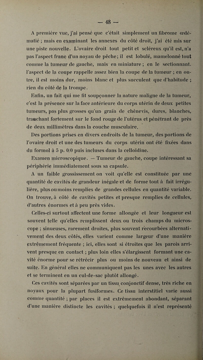 A première vue, j’ai pense que c’était simplement lin fibrome œdé¬ matié ; mais en examinant les annexes du côté droit, j’ai été mis sur une piste nouvelle. L’ovaire droit tout petit et scléreux qu’il est, n’a pas l’aspect franc d’un noyau de pêche; il est lobulé, mamelonné tout comme la tumeur de gauche, mais en miniature ; en le sectionnant, l’aspect de la coupe rappelle assez bien la coupe de la tumeur ; en ou¬ tre, il est moins dur, moins blanc et plus succulent que d’habitude ; rien du côté de la trompe. Enfin, un fait qui me fit soupçonner la nature maligne de la tumeur, c’est la présence sur la face antérieure du corps utérin de deux petites tumeurs, pas plus grosses qu’un grain de chènevis, dures, blanches, tranchant fortement sur le fond rouge de l’utérus et pénétrant de près de deux millimètres dans la couche musculaire. Des portions prises en divers endroits de la tumeur, des portions de l’ovaire droit et une des tumeurs du corps utérin ont été fixées dans du formol à 5 p. 0/0 puis incluses dans la celloïdine. Examen microscopique. — Tumeur de gauche, coupe intéressant sa périphérie immédiatement sous sa capsule. A un faible grossissement on voit qu’elle est constituée par une quantité de cavités de grandeur inégale et de forme tout à fait irrégu¬ lière, plus ou moins remplies de grandes cellules en quantité variable. On trouve, à côté de cavités petites et presque remplies de cellules, d’autres énormes et à peu près vides. Celles-ci surtout affectent une forme allongée et leur longueur est souvent telle qu’elles remplissent deux ou trois champs du micros¬ cope ; sinueuses, rarement droites, plus souvent recourbées alternati¬ vement des deux côtés, elles varient comme largeur d’une manière extrêmement fréquente ; ici, elles sont si étroites que les parois arri¬ vent presque en contact ; plus loin elles s’élargissent formant une ca¬ vité énorme pour se rétrécir plus ou moins de nouveau et ainsi de suite. En général elles ne communiquent pas les unes avec les autres et se terminent en un cul-de-sac plutôt allongé. Ces cavités sont séparées par un tissu conjonctif dense, très riche en noyaux pour la plupart fusiformes. Ce tissu interstitiel varie aussi comme quantité ; par places il est extrêmement abondant, séparant d’une manière distincte les cavités ; quelquefois il n’est représenté