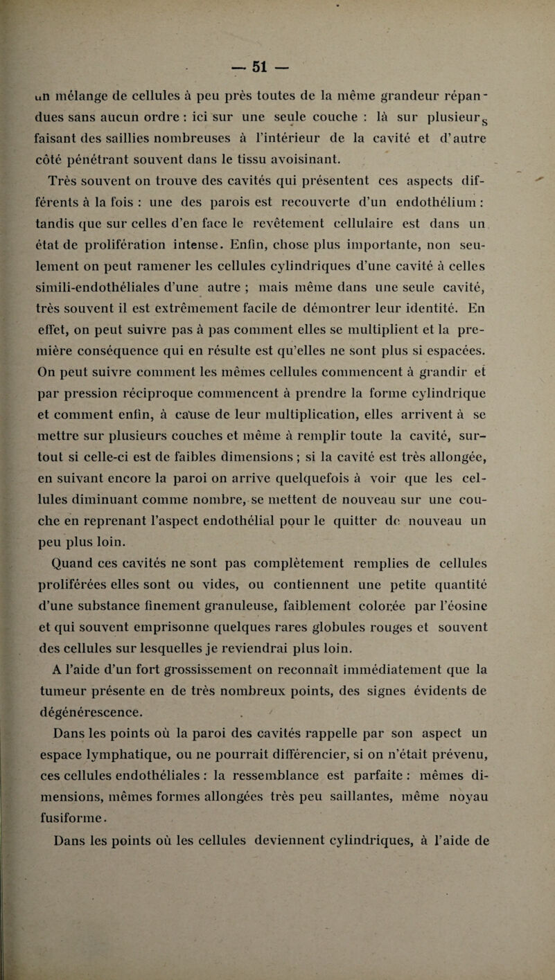un mélange de cellules à peu près toutes de la même grandeur répan¬ dues sans aucun ordre: ici sur une seule couche : là sur plusieurs faisant des saillies nombreuses à l’intérieur de la cavité et d’autre côté pénétrant souvent dans le tissu avoisinant. Très souvent on trouve des cavités qui présentent ces aspects dif¬ férents à la fois : une des parois est recouverte d’un endothélium : tandis que sur celles d’en face le revêtement cellulaire est dans un état de prolifération intense. Enfin, chose plus importante, non seu¬ lement on peut ramener les cellules cjdindriques d’une cavité à celles simili-endothéliales d’une autre ; mais même dans une seule cavité, très souvent il est extrêmement facile de démontrer leur identité. En effet, on peut suivre pas à pas comment elles se multiplient et la pre¬ mière conséquence qui en résulte est qu’elles ne sont plus si espacées. On peut suivre comment les mêmes cellules commencent à grandir et par pression réciproque commencent à prendre la forme cylindrique et comment enfin, à cause de leur multiplication, elles arrivent à se mettre sur plusieurs couches et même à remplir toute la cavité, sur¬ tout si celle-ci est de faibles dimensions ; si la cavité est très allongée, en suivant encore la paroi on arrive quelquefois à voir que les cel¬ lules diminuant comme nombre, se mettent de nouveau sur une cou¬ che en reprenant l’aspect endothélial pour le quitter de nouveau un peu plus loin. Quand ces cavités ne sont pas complètement remplies de cellules proliférées elles sont ou vides, ou contiennent une petite quantité d’une substance finement granuleuse, faiblement colorée par l’éosine et qui souvent emprisonne quelques rares globules rouges et souvent des cellules sur lesquelles je reviendrai plus loin. A l’aide d’un fort grossissement on reconnaît immédiatement que la tumeur présente en de très nombreux points, des signes évidents de dégénérescence. Dans les points où la paroi des cavités rappelle par son aspect un espace lymphatique, ou ne pourrait différencier, si on n’était prévenu, ces cellules endothéliales : la ressemblance est parfaite : mêmes di¬ mensions, mêmes formes allongées très peu saillantes, même noyau fusiforme. Dans les points où les cellules deviennent cylindriques, à l’aide de