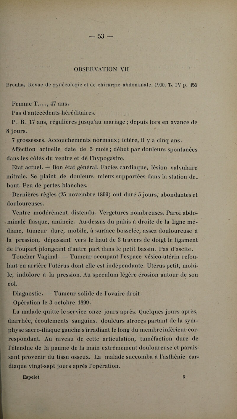 OBSERVATION VII Broulia, Revue de gynécologie et de chirurgie abdominale, 1(J00, T% IV p. 155 Femme T...., 47 ans. Pas d’antécédents héréditaires. P. R. 17 ans, régulières jusqu’au mariage ; depuis lors en avance de 8 jours. 7 grossesses. Accouchements normaux; ictère, il y a cinq ans. Affection actuelle date de 5 mois ; début par douleurs spontanées dans les côtés du ventre et dé l’hypogastre. Etat actuel. — Bon état général. Faciès cardiaque, lésion valvulaire mitrale. Se plaint de douleurs mieux supportées dans la station de¬ bout. Peu de pertes blanches. Dernières règles (25 novembre 1899) ont duré 5 jours, abondantes et douloureuses. Ventre modérément distendu. Vergetures nombreuses. Paroi abdo- • minale flasque, amincie. Au-dessus du pubis à droite de la ligne mé¬ diane, tumeur dure, mobile, à surface bosselée, assez douloureuse à la pression, dépassant vers le haut de 3 travers de doigt le ligament de Poupart plongeant d’autre part dans le petit bassin. Pas d’ascite. Toucher Vaginal. — Tumeur occupant l’espace vésico-utérin refou¬ lant en arrière l’utérus dont elle est indépendante. Utérus petit, mobi¬ le, indolore à la pression. Au spéculum légère érosion autour de son col. Diagnostic. — Tumeur solide de l’ovaire droit. Opération le 3 octobre 1899. La malade quitte le service onze jours après. Quelques jours après, diarrhée, écoulements sanguins, douleurs atroces partant de la sym¬ physe sacro-iliaque gauche s’irradiant le long du membre inférieur cor¬ respondant. Au niveau de cette articulation, tuméfaction dure de l’étendue de la paume de la main extrêmement douloureuse et parais¬ sant provenir du tissu osseux. La malade succomba à l’asthénie car¬ diaque vingt-sept jours après l’opération. Espelet 5