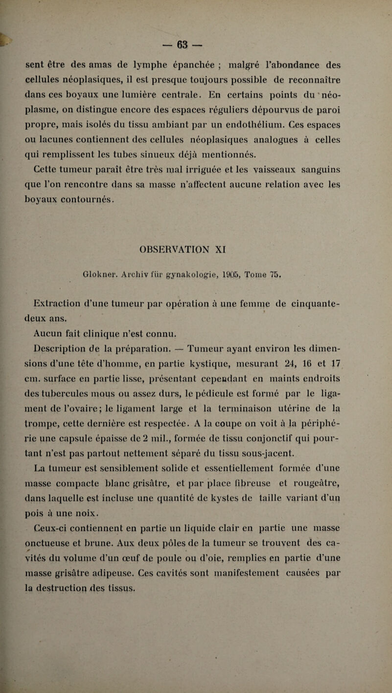 sent être des amas de lymphe épanchée ; malgré l’abondance des cellules néoplasiques, il est presque toujours possible de reconnaître dans ces boyaux une lumière centrale. En certains points du néo¬ plasme, on distingue encore des espaces réguliers dépourvus de paroi propre, mais isolés du tissu ambiant par un endothélium. Ces espaces ou lacunes contiennent des cellules néoplasiques analogues à celles qui remplissent les tubes sinueux déjà mentionnés. Cette tumeur paraît être très mal irriguée et les vaisseaux sanguins que l’on rencontre dans sa masse n’affectent aucune relation avec les boyaux contournés. OBSERVATION XI Glokner. Archiv fur gynakologie, 1905, Tome 75. Extraction d’une tumeur par opération à une femme de cinquante- . * deux ans. Aucun fait clinique n’est connu. Description de la préparation. — Tumeur ayant environ les dimen¬ sions d’une tête d’homme, en partie kystique, mesurant 24, 16 et 17 cm. surface en partie lisse, présentant cependant en maints endroits des tubercules mous ou assez durs, le pédicule est formé par le liga¬ ment de l’ovaire ; le ligament large et la terminaison utérine de la trompe, cette dernière est respectée. A la coupe on voit à la périphé¬ rie une capsule épaisse de 2 mil., formée de tissu conjonctif qui pour¬ tant n’est pas partout nettement séparé du tissu sous-jacent. La tumeur est sensiblement solide et essentiellement formée d’une masse compacte blanc grisâtre, et par place fibreuse et rougeâtre, dans laquelle est incluse une quantité de kystes de taille variant d’un pois à une noix. Ceux-ci contiennent en partie un liquide clair en partie une masse onctueuse et brune. Aux deux pôles de la tumeur se trouvent des ca¬ vités du volume d’un œuf de poule ou d’oie, remplies en partie d’une masse grisâtre adipeuse. Ces cavités sont manifestement causées par la destruction des tissus.