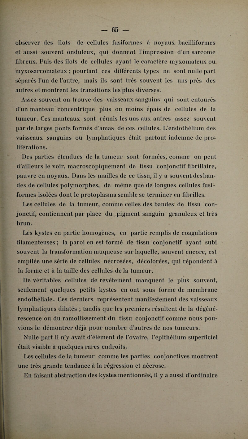 observer des îlots de cellules fusiformes à noyaux bacilliformes et aussi souvent onduleux, qui donnent l’impression d’un sarcome fibreux. Puis des îlots de cellules ayant le caractère myxomateux ou myxosarcomateux ; pourtant ces différents types ne sont nulle part séparés l’un de l’autre, mais ils sont très souvent les uns près des autres et montrent les transitions les plus diverses. Assez souvent on trouve des vaisseaux sanguins qui sont entourés d’un manteau concentrique plus ou moins épais de cellules de la tumeur. Ces manteaux sont réunis les uns aux autres assez souvent par de larges ponts formés d’amas de ces cellules. L’endothélium des vaisseaux sanguins ou lymphatiques était partout indemne de pro¬ liférations. Des parties étendues de la tumeur sont formées, comme on peut d’ailleurs le voir, macroscopiquement de tissu conjonctif fibrillaire, pauvre en noyaux. Dans les mailles de ce tissu, il y a souvent desban¬ des de cellules polymorphes, de même que de longues cellules fusi¬ formes isolées dont le protoplasma semble se terminer en fibrilles. Les cellules de la tumeur, comme celles des bandes de tissu con¬ jonctif, contiennent par place du pigment sanguin granuleux et très brun. Les kystes en partie homogènes, en partie remplis de coagulations filamenteuses; la paroi en est formé de tissu conjonctif ayant subi souvent la transformation muqueuse sur laquelle, souvent encore, est empilée une série de cellules nécrosées, décolorées, qui répondent à la forme et à la taille des cellules de la tumeur. De véritables cellules de revêtement manquent le plus souvent, seulement quelques petits kystes en ont sous forme de membrane endothéliale. Ces derniers représentent manifestement des vaisseaux lymphatiques dilatés ; tandis que les premiers résultent de la dégéné¬ rescence ou du ramollissement du tissu conjonctif comme nous pou¬ vions le démontrer déjà pour nombre d’autres de nos tumeurs. Nulle part il n’y avait d’élément de l’ovaire, l’épithélium superficiel était visible à quelques rares endroits. Les cellules de la tumeur comme les parties conjonctives montrent une très grande tendance à la régression et nécrose. En faisant abstraction des kystes mentionnés, il y a aussi d’ordinaire