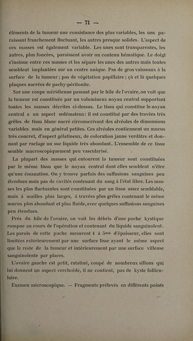 éléments de la tumeur une consistance des plus variables, les uns pa¬ raissant franchement fluctuant, les autres presque solides. L’aspect de ces masses est également variable. Les unes sont transparentes, les autres, plus foncées, paraissent avoir un contenu hématique. Le doigt s’insinue entre ces masses et les sépare les unes des autres mais toutes semblent implantées sur un centre unique. Pas de gros vaisseaux à la surface de la tumeur ; pas de végétation papillaire ; çà et là quelques plaques nacrées de pachy-péritonite. Sur une coupe méridienne passant par le hile de l’ovaire, on voit que la tumeur est constituée par un volumineux noyau central supportant toutes les masses décrites ci-dessus. Le tissu qui constitue le noyau central a un aspect œdémateux: il est constitué par des travées très grêles de tissu blanc nacré circonscrivant des alvéoles de dimensions variables mais en général petites. Ces alvéoles contiennent un mucus très concret, d’aspect gélatineux, de coloration jaune verdâtre et don¬ nant par raclage un suc liquide très abondant. L’ensemble de ce tissu semble macroscopiquement peu vascularisé. La plupart des masses qui entourent la tumeur sont constituées par le même tissu que le noyau central dont elles semblent n’être qu’une émanation. On y trouve parfois des suffusions sanguines peu étendues mais pas de cavités contenant du sang à l’état libre. Les mas¬ ses les plus fluctuantes sont constituées par un tissu assez semblable, mais à mailles plus larges, à travées plus grêles contenant le même mucus plus abondant et plus fluide, avec quelques suffusions sanguines peu étendues. Près du hile de l’ovaire, on voit les débris d’une poche kystique rompue au cours de l’opération et contenant du liquide sanguinolent. Les parois de cette poche mesurent 4 à 5<«m d’épaisseur, elles sont limitées extérieurement par une surface lisse ayant le même aspect que le reste de la tumeur et intérieurement par une surface villeuse sanguinolente par places. L’ovaire gauche est petit, ratatiné, coupé de nombreux sillons qui lui donnent qn aspect cerchoïde, il ne contient, pas de kyste follicu¬ laire. Examen microscopique. — Fragments prélevés en différents points