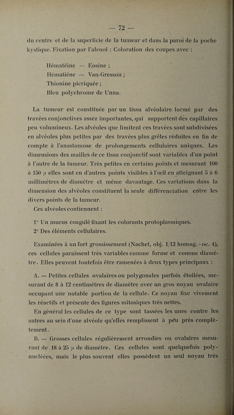 (lu centre et de la superficie de la tumeur et dans la paroi de la poche kystique. Fixation par l’alcool : Coloration des coupes avec : Hématéine — Eosine ; Hématiéne — Van-Gresson ; Thionine picriquée ; Bleu polychrome de Unna. La tumeur est constituée par un tissu alvéolaire formé par des travées conjonctives assez importantes, qui supportent des capillaires peu volumineux. Les alvéoles que limitent ces travées sont subdivisées en alvéoles plus petites par des travées plus grêles réduites en lin de compte à l’anastomose de prolongements cellulaires uniques. Les dimensions des mailles de ce tissu conjonctif sont variables d’un point à l’autre de la tumeur. Très petites en certains points et mesurant 100 à 150 \x elles sont en d’autres points visibles à l’œil en atteignant 5 à 6 millimètres de diamètre et même davantage. Ces variations dans la dimension des alvéoles constituent la seule différenciation entre les divers points de la tumeur. Ces alvéoles contiennent : 1° Un mucus coagulé fixant les colorants protoplasmiques. 2° Des éléments cellulaires. Examinées à un fort grossissement (Nachet, obj. 1/12 homog. - oc. 4), ces cellules paraissent très variables comme forme et comme diamè¬ tre. Elles peuvent toutefois être ramenées à deux types principaux : A. — Petites cellules ovalaires ou polygonales parfois étoilées, me¬ surant de 8 à 12 centimètres de diamètre avec un gros noyau ovalaire occupant une notable portion de la cellule. Ce noyau fixe vivement les réactifs et présente des figures mitosiques très nettes. En général les cellules de ce type sont tassées les unes contre les autres au sein d’une alvéole qu’elles remplissent à péu près complè¬ tement. B. — Grosses cellules régulièrement arrondies ou ovalaires mesu¬ rant de 18 à 25 u. de diamètre. Ces cellules sont quelquefois poly- nucléées, mais le plus souvent elles possèdent un seul noyau très
