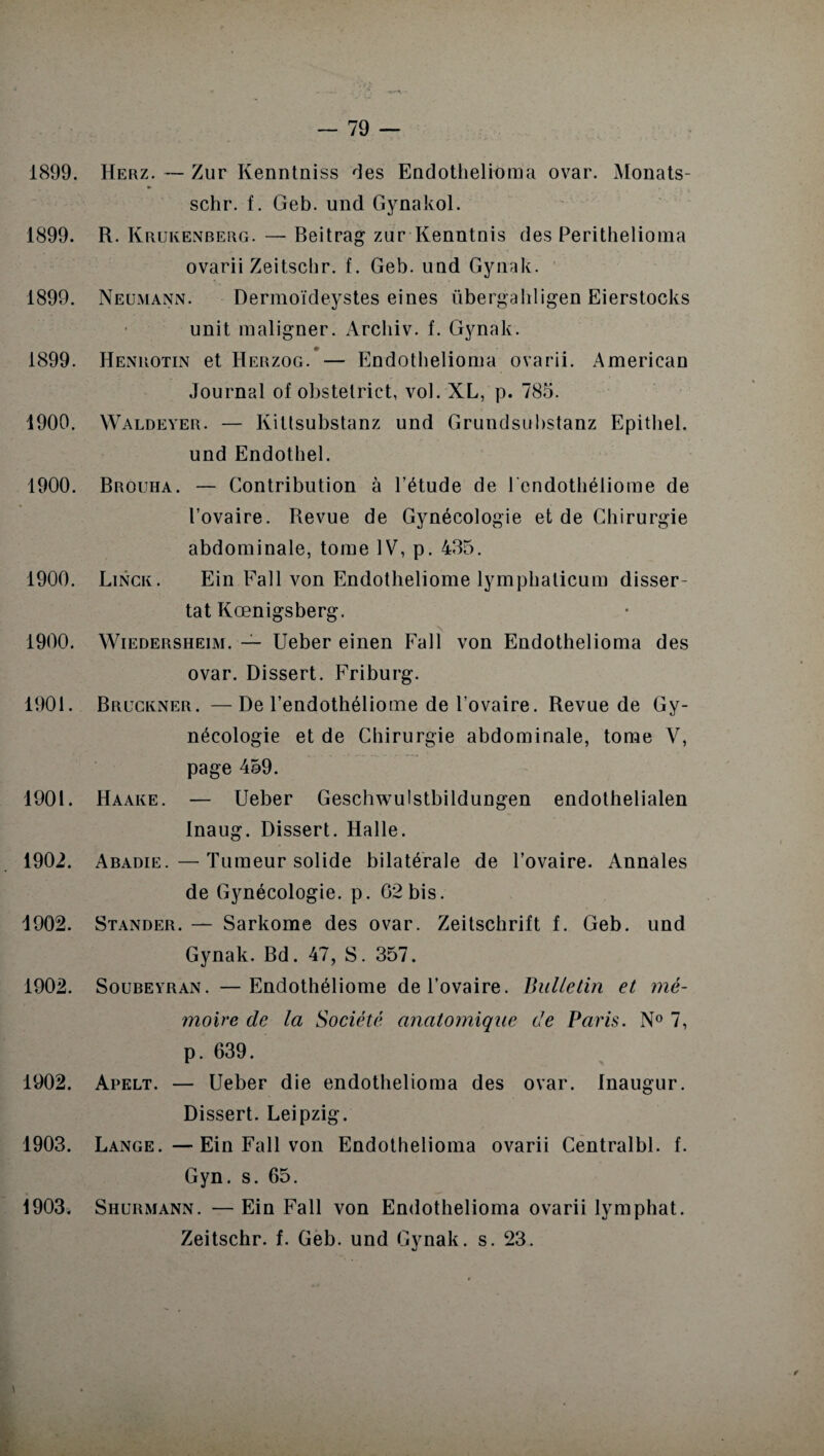 1899. Herz. — Zur Kenntniss des Endothelroma ovar. Monats- schr. f. Geb. und Gynakol. 1899. R. Krukenberg. — Beitrag zur Kenntnis des Perithelioma ovarii Zeitschr. f. Geb. uud Gynak. 1899. Neumann. Dermoïdeystes eines übergahligen Eierstocks unit maligner. Archiv. f. Gynak. 1899. Henrotin et Herzog. — Endothelioma ovarii. American Journal of obstetrict, vol. XL, p. 785. 1900. Waldeyer. — Ivittsubstanz und Grundsubstanz Epitliel. und Endothel. 1900. Brouha. — Contribution à l’étude de l'endothéliome de l’ovaire. Revue de Gynécologie et de Chirurgie abdominale, tome IV, p. 435. 1900. Linck. Ein Fait von Endotheliome lymphaticum disser¬ tât Kœnigsberg. 1900. Wiedersheim. — Ueber einen Fall von Endothelioma des ovar. Dissert. Friburg. 1901. Bruckner. —De l’endothéliome de l’ovaire. Revue de Gy¬ nécologie et de Chirurgie abdominale, tome V, page 459. 1901. Haake. — Ueber Geschwulstbildungen endothelialen Inaug. Dissert. Halle. 1902. Abadie.—Tumeur solide bilatérale de l’ovaire. Annales de Gynécologie, p. 62 bis. 1902. Stander. — Sarkome des ovar. Zeitschrift f. Geb. und Gynak. Bd. 47, S. 357. 1902. Soubeyran. —Endothéliome de l’ovaire. Bulletin et mé¬ moire de la Société anatomique de Paris. N° 7, p. 639. 1902. Apelt. — Ueber die endothelioma des ovar. Inaugur. Dissert. Leipzig. 1903. Lange. —Ein Fall von Endothelioma ovarii Centralbl. f. Gyn. s. 65. 1903. Shurmann. — Ein Fall von Endothelioma ovarii lymphat. Zeitschr. f. Geb. und Gynak. s. 23.