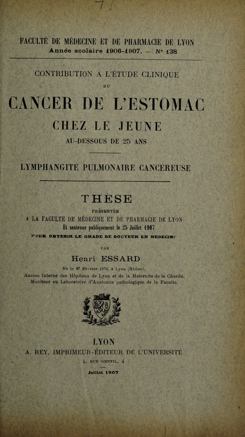 7 i FACULTÉ DE MÉDECINE ET DE PHARMACIE DE LYON Année scolaire 1906-1907. — N* 138 CONTRIBUTION A L’ÉTUDE CLINIQUE DU CANCER DE L’ESTOMAC CHEZ LE JEUNE AU-DESSOUS DE 25 ANS LYMPHANGITE PULMONAIRE CANCÉREUSE THÈSE PRÉSENTÉE A LA FACULTE DE MÉDECINE ET DE PHARMACIE DE LYON Et soutenue publiquement le 25 Juillet 1907 POUR OBTENIR LE GRADE DE DOCTEUR EN MEDECIN; PAR Henri ESSARD Né le ?7 Février 1878, à Lyon (Rhône), Ancien Interne des Hôpitaux de Lyon et de la Maternité de la Charité, Moniteur au Laboratoire d’Anatomie pathologique de la Faculté. LYON A. REY, IMPRIMEUR-ÉDITEUR DE L’UNIVERSITÉ 4, RUE GENTIL, 4