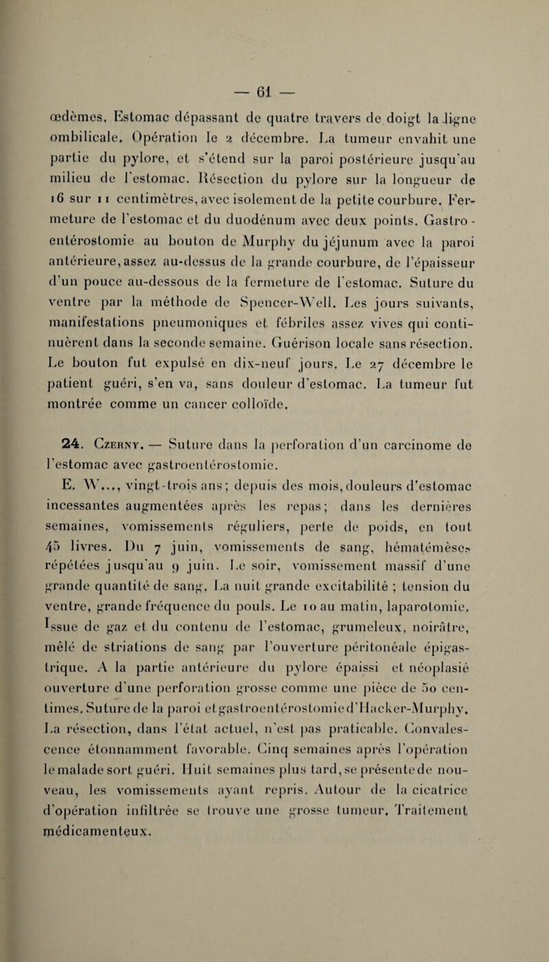 œdèmes, Estomac dépassant de quatre travers de doigt la ligne ombilicale. Opération le 2 décembre. La tumeur envahit une partie du pylore, et s’étend sur la paroi postérieure jusqu'au milieu de l’estomac. Résection du pylore sur la longueur de 16 sur 11 centimètres, avec isolement de la petite courbure. Fer¬ meture de l’estomac et du duodénum avec deux points. Gastro- entérostomie au bouton de Murphy du jéjunum avec la paroi antérieure,assez au-dessus de la grande courbure, de l’épaisseur d’un pouce au-dessous de la fermeture de l’estomac. Suture du ventre par la méthode de Spencer-Well. Les jours suivants, manilestations pneumoniques et fébriles assez vives qui conti¬ nuèrent dans la seconde semaine. Guérison locale sans résection. Le bouton fut expulsé en dix-neuf jours. Le 27 décembre le patient guéri, s’en va, sans douleur d’estomac. La tumeur fut montrée comme un cancer colloïde. 24. Czerny. — Suture dans la perforation d’un carcinome de l’estomac avec gastroentérostomie. E. W..., vingt-trois ans ; depuis des mois, douleurs d’estomac incessantes augmentées après les repas; dans les dernières semaines, vomissements réguliers, perte de poids, en tout 45 livres. Du 7 juin, vomissements de sang, hématémèse* répétées jusqu'au 9 juin. Le soir, vomissement massif d’une grande quantité de sang. La nuit grande excitabilité ; tension du ventre, grande fréquence du pouls. Le 10 au matin, laparotomie, Issue de gaz et du contenu de l’estomac, grumeleux, noirâtre, mêlé de striations de sang par l’ouverture péritonéale épigas¬ trique. A la partie antérieure du pylore épaissi et néoplasié ouverture d'une perforation grosse comme une pièce de 5o cen¬ times. Suture de la paroi etgastroentérostomied’Hacker-Murphy. La résection, dans l’état actuel, n’est pas praticable. Convales¬ cence étonnamment favorable. Cinq semaines après l’opération le malade sort guéri. Huit semaines plus tard, se présente de nou¬ veau, les vomissements ayant repris. Autour de la cicatrice d’opération infiltrée se trouve une grosse tumeur. Traitement médicamenteux.