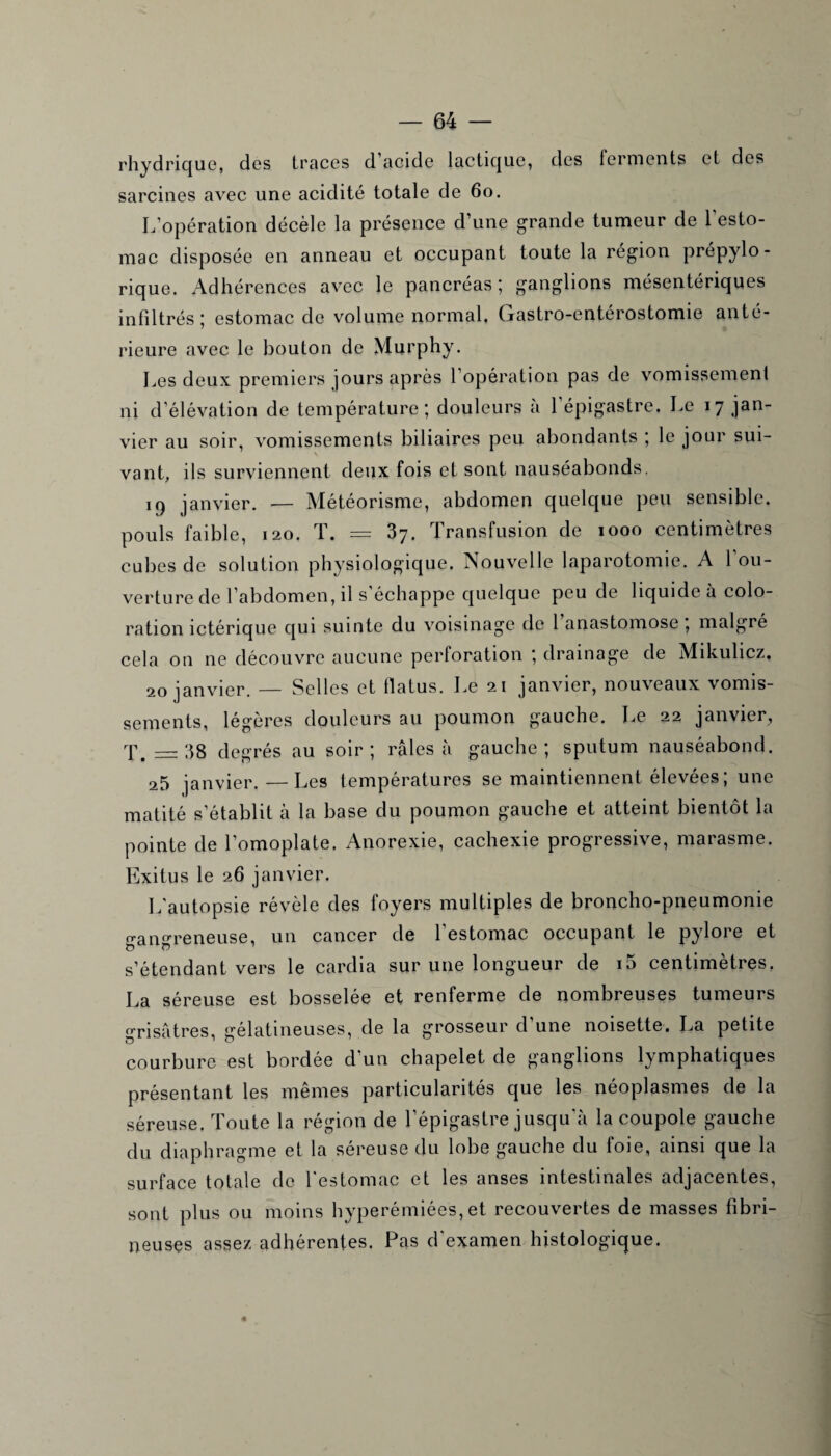 rhydrique, des traces d’acide lactique, des ferments et des sarcines avec une acidité totale de 60. L’opération décèle la présence d’une grande tumeur de 1 esto¬ mac disposée en anneau et occupant toute la région prépylo - rique. Adhérences avec le pancréas; ganglions mésentériques infiltrés; estomac de volume normal. Gastro-entérostomie anté¬ rieure avec le bouton de Murphy. Les deux premiers jours après l’opération pas de vomissement ni d’élévation de température; douleurs à l’épigastre. Le 17 jan¬ vier au soir, vomissements biliaires peu abondants ; le jour sui¬ vant, ils surviennent deux fois et sont nauséabonds, 19 janvier. — Météorisme, abdomen quelque peu sensible, pouls faible, 120. T. = 37. Transfusion de 1000 centimètres cubes de solution physiologique. Nouvelle laparotomie. A 1 ou¬ verture de l’abdomen, il s échappe quelque peu de liquide à colo¬ ration ictérique qui suinte du voisinage de 1 anastomose , maigre cela on ne découvre aucune perforation ; drainage de Mikulicz, 20 janvier. — Selles et flatus. Le 21 janvier, nouveaux vomis¬ sements, légères douleurs au poumon gauche. Le 22 janvier, T. = 38 degrés au soir; râles à gauche; sputum nauséabond. 25 janvier.—Les températures se maintiennent élevées ; une matité s’établit à la base du poumon gauche et atteint bientôt la pointe de l’omoplate. Anorexie, cachexie progressive, marasme. Exitus le 26 janvier. L’autopsie révèle des foyers multiples de broncho-pneumonie gangreneuse, un cancer de 1 estomac occupant le pylore et s’étendant vers le cardia sur une longueur de i5 centimètres, La séreuse est bosselée et renferme de nombreuses tumeurs grisâtres, gélatineuses, de la grosseur d’une noisette. La petite courbure est bordée d un chapelet de ganglions ly mphatiques présentant les mêmes particularités que les néoplasmes de la séreuse. Toute la région de l’épigastre jusqu'à la coupole gauche du diaphragme et la séreuse du lobe gauche du foie, ainsi que la surface totale de l'estomac et les anses intestinales adjacentes, sont plus ou moins hyperémiées, et recouvertes de masses fibri¬ neuses assez adhérentes. Pas d'examen histologique. «