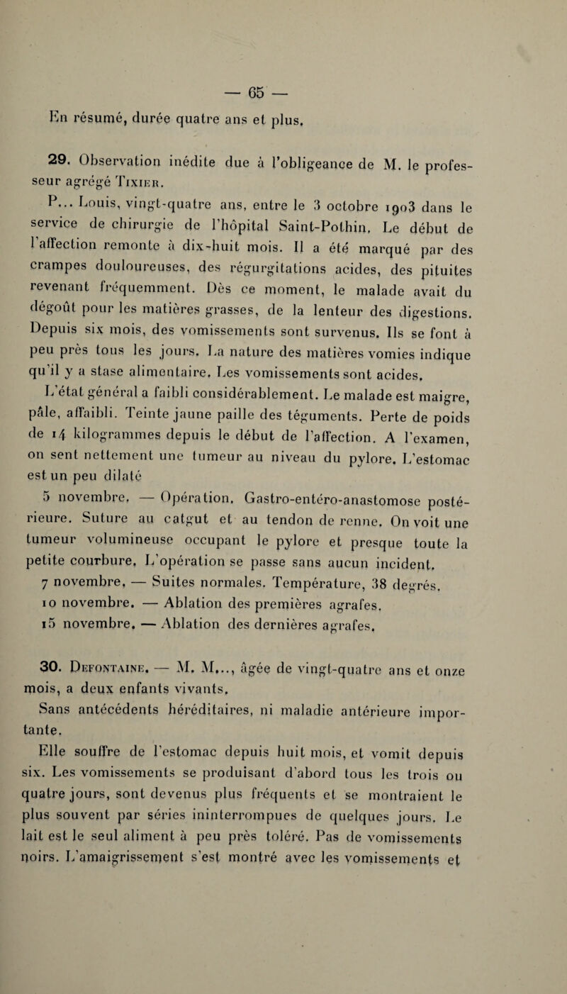 En résumé, durée quatre ans et plus. 29. Observation inédite due à l’obligeance de M. le profes¬ seur agrégé Tixier. P... Louis, vingt-quatre ans, entre le .1 octobre 1903 dans le service de chirurgie de l’hôpital Saint-Pothin, Le début de l’affection remonte à dix-huit mois. Il a été marqué par des crampes douloureuses, des régurgitations acides, des pituites revenant fréquemment. Dès ce moment, le malade avait du dégoût pour les matières grasses, de la lenteur des digestions. Depuis six mois, des vomissements sont survenus. Ils se font à peu près tous les jours. La nature des matières vomies indique qu’il y a stase alimentaire. Les vomissements sont acides. L’état général a faibli considérablement. Le malade est maigre, pâle, affaibli. Teinte jaune paille des téguments. Perte de poids de 14 kilogrammes depuis le début de l’affection. A l’examen, on sent nettement une tumeur au niveau du pylore. L’estomac est un peu dilaté 5 novembre, — Opération. Gastro-entéro-anastomose posté¬ rieure. Suture au catgut et au tendon de renne. On voit une tumeur volumineuse occupant le pylore et presque toute la petite courbure, L’opération se passe sans aucun incident. 7 novembre. — Suites normales. Température, 38 degrés. 10 novembre. — Ablation des premières agrafes. i5 novembre. — Ablation des dernières agrafes. 30. Defontaine. — M. M,.., âgée de vingt-quatre ans et onze mois, a deux enfants vivants. Sans antécédents héréditaires, ni maladie antérieure impor¬ tante. Elle souffre de l’estomac depuis huit mois, et vomit depuis six. Les vomissements se produisant d’abord tous les trois ou quatre jours, sont devenus plus fréquents et se montraient le plus souvent par séries ininterrompues de quelques jours. Le lait est le seul aliment à peu près toléré. Pas de vomissements noirs. L’amaigrissement s’est montré avec les vomissements et