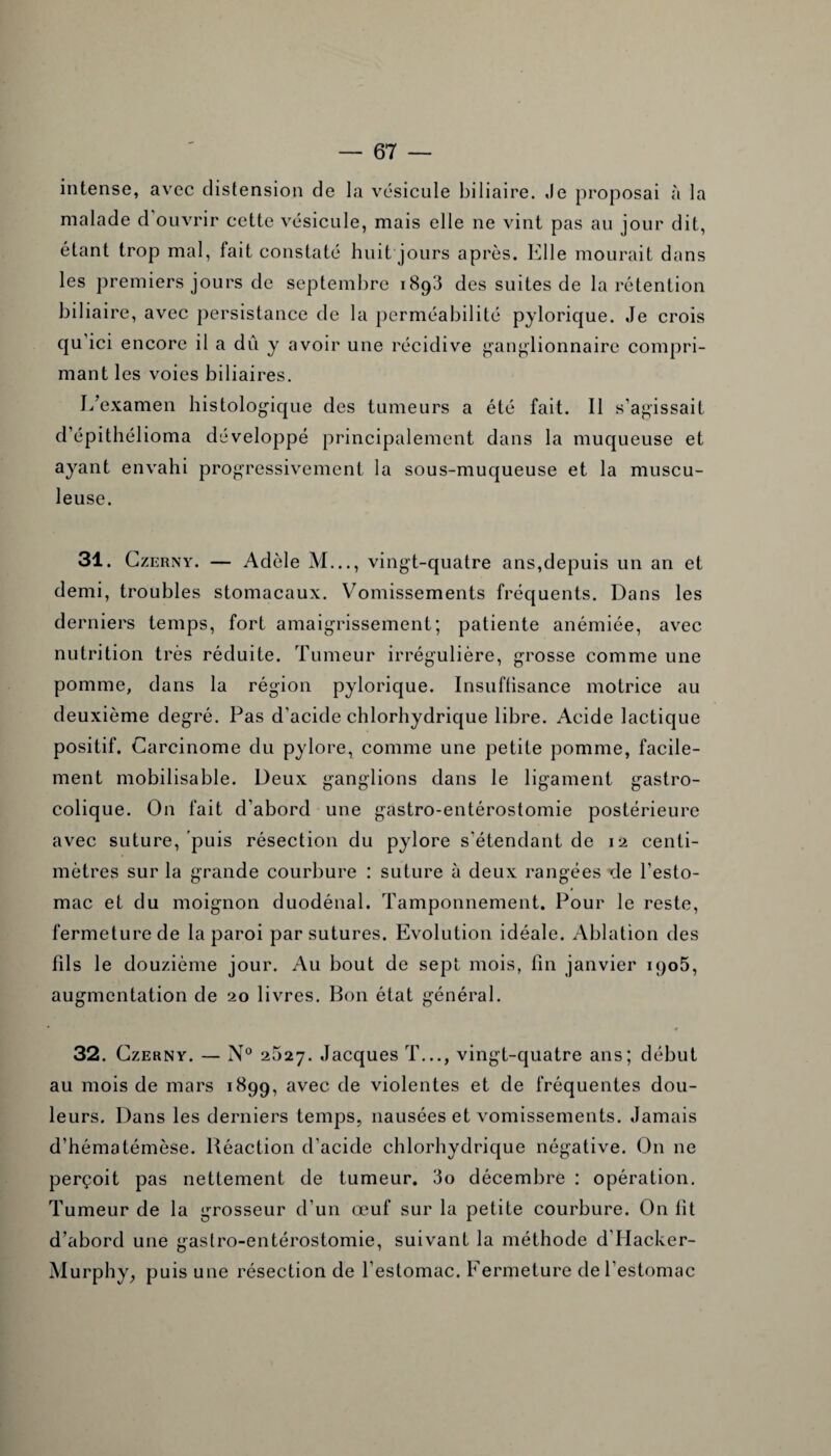 intense, avec distension de la vésicule biliaire. Je proposai à la malade d ouvrir cette vésicule, mais elle ne vint pas au jour dit, étant trop mal, lait constaté huit jours après. Elle mourait dans les premiers jours de septembre 1893 des suites de la rétention biliaire, avec persistance de la perméabilité pylorique. Je crois qu’ici encore il a dû y avoir une récidive ganglionnaire compri¬ mant les voies biliaires. L’examen histologique des tumeurs a été fait. Il s'agissait d’épithélioma développé principalement dans la muqueuse et ayant envahi progressivement la sous-muqueuse et la muscu¬ leuse. 31. Czerny. — Adèle M..., vingt-quatre ans,depuis un an et demi, troubles stomacaux. Vomissements fréquents. Dans les derniers temps, fort amaigrissement; patiente anémiée, avec nutrition très réduite. Tumeur irrégulière, grosse comme une pomme, dans la région pylorique. Insuffisance motrice au deuxième degré. Pas d'acide chlorhydrique libre. Acide lactique positif. Carcinome du pylore* comme une petite pomme, facile¬ ment mobilisable. Deux ganglions dans le ligament gastro¬ colique. On fait d’abord une gastro-entérostomie postérieure avec suture, puis résection du pylore s'étendant de 12 centi¬ mètres sur la grande courbure : suture à deux rangées ^Je l’esto¬ mac et du moignon duodénal. Tamponnement. Pour le reste, fermeture de la paroi par sutures. Evolution idéale. Ablation des fils le douzième jour. Au bout de sept mois, fin janvier 1905, augmentation de 20 livres. Bon état général. 32. Czerny. — N° 2527. Jacques T..., vingt-quatre ans; début au mois de mars 1899, avec de violentes et de fréquentes dou¬ leurs. Dans les derniers temps, nausées et vomissements. Jamais d’hématémèse. Réaction d'acide chlorhydrique négative. On ne perçoit pas nettement de tumeur. 3o décembre : opération. Tumeur de la grosseur d’un œuf sur la petite courbure. On fit d’abord une gastro-entérostomie, suivant la méthode dTIacker- Murphy, puis une résection de l’estomac. Fermeture de l’estomac