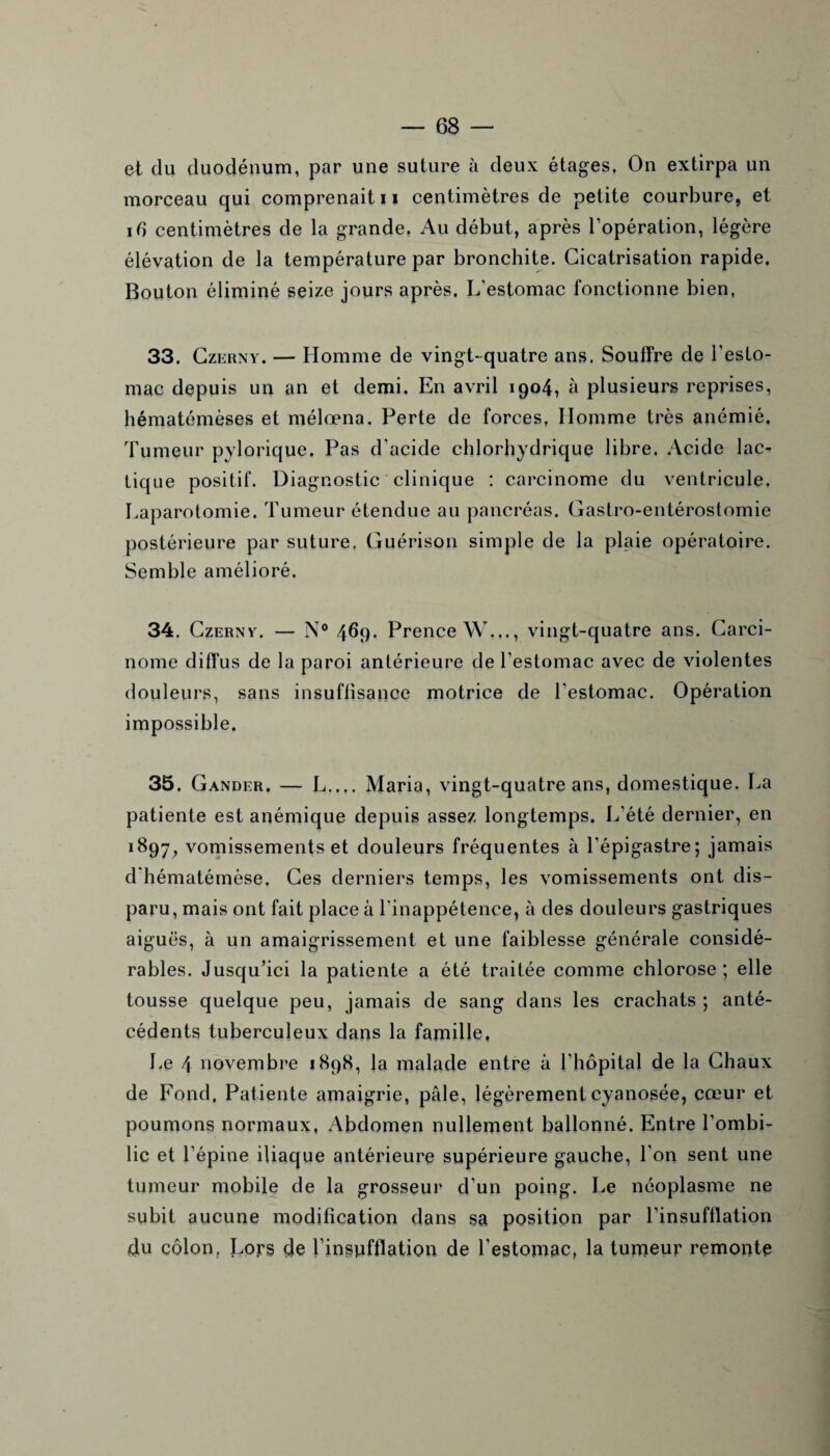 et du duodénum, par une suture à deux étages. On extirpa un morceau qui comprenait 11 centimètres de petite courbure, et ib centimètres de la grande. Au début, après l’opération, légère élévation de la température par bronchite. Cicatrisation rapide. Bouton éliminé seize jours après. L’estomac fonctionne bien, 33. Czerny. — Homme de vingt-quatre ans. Souffre de l’esto¬ mac depuis un an et demi. En avril 1904, à plusieurs reprises, hématémèses et mélœna. Perte de forces, Homme très anémié. Tumeur pylorique. Pas d’acide chlorhydrique libre. Acide lac-> tique positif. Diagnostic clinique : carcinome du ventricule. Laparotomie. Tumeur étendue au pancréas. Gastro-entérostomie postérieure par suture. Guérison simple de la plaie opératoire. Semble amélioré. 34. Czerny. — N° 469. Prence W..., vingt-quatre ans. Carci¬ nome diffus de la paroi antérieure de l’estomac avec de violentes douleurs, sans insuffisance motrice de l’estomac. Opération impossible. 35. Gander. — L..,. Maria, vingt-quatre ans, domestique. La patiente est anémique depuis assez longtemps. L’été dernier, en 1897, vomissements et douleurs fréquentes à l’épigastre; jamais d’hématémèse. Ces derniers temps, les vomissements ont dis¬ paru, mais ont fait place à l'inappétence, à des douleurs gastriques aiguës, à un amaigrissement et une faiblesse générale considé¬ rables. Jusqu’ici la patiente a été traitée comme chlorose; elle tousse quelque peu, jamais de sang dans les crachats ; anté¬ cédents tuberculeux dans la famille. Le 4 novembre 1898, la malade entre à l’hôpital de la Chaux de Fond. Patiente amaigrie, pâle, légèrement cyanosée, cœur et poumons normaux, Abdomen nullement ballonné. Entre l’ombi¬ lic et l’épine iliaque antérieure supérieure gauche, l’on sent une tumeur mobile de la grosseur d’un poing. Le néoplasme ne subit aucune modification dans sa position par l’insufflation du côlon, Lors de l’inspfflation de l'estomac, la tumeur remonte