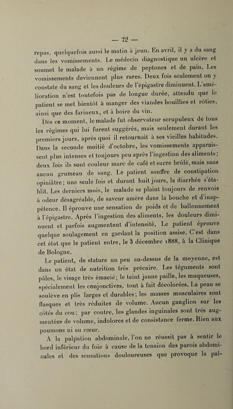 repas, quelquefois aussi le matin a jeun. En avril, il y a du sang dans les vomissements. Le médecin diagnostique un ulcère et soumet le malade à un régime de peptones et de pain. Les vomissements deviennent plus rares. Deux fois seulement on \ constate du sang et les douleurs de l’épigastre diminuent. L amé¬ lioration n’est toutefois pas de longue durée, attendu que le patient se met bientôt à manger des viandes bouillies et rôties, ainsi que des farineux, et a boire du vin. Dès ce moment, le malade fut observateur scrupuleux de tous les régimes qui lui furent suggérés, mais seulement durant les premiers jours, après quoi il retournait à ses vieilles habitudes. Dans la seconde moitié d’octobre, les vomissements apparais¬ sent plus intenses et toujours peu après l’ingestion des aliments; deux fois ils sont couleur marc de café et sucre brûlé, mais sans aucun grumeau de sang. Le patient souffre de constipation opiniâtre; une seule fois et durant huit jours, la diarrhée s’éta¬ blit. Les derniers mois, le malade se plaint toujours de renvois à odeur désagréable, de saveur amère dans la bouche et d inap¬ pétence. Il éprouve une sensation de poids et de ballonnement à l’épigastre. Après l’ingestion des aliments, les douleurs dimi¬ nuent et parfois augmentent d’intensité. Le patient éprouve quelque soulagement en gardant la position assise. C'est dans cet état que le patient entre, le 3 décembre 1888, à la Clinique de Bologne. Le patient, de stature un peu au-dessus de la moyenne, est dans un état de nutrition très précaire. Les téguments sont pâles, le visage très émacié; le teint jaune paille, les muqueuses, spécialement les conjonctives, tout à fait décolorées. La peau se soulève en plis larges et durables; les masses musculaires sont flasques et très réduites de volume. Aucun ganglion sur les côtés du cou; par contre, les glandes inguinales sont très aug¬ mentées de volume, indolores et de consistance terme. Rien aux poumons ni au cœur. A la palpation abdominale, l'on ne réussit pas à sentir le bord inférieur du foie à cause de la tension des parois abdomi¬ nales et des sensations douloureuses que provoque la paL