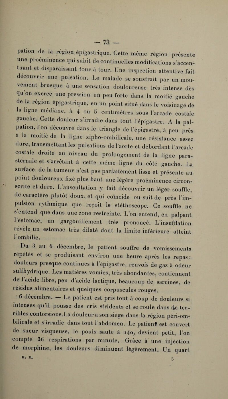 patlon de la région épigastrique. Celte même région présente une proéminence qui subit de continuelles modifications s’accen¬ tuant et disparaissant tour à tour. Une inspection attentive fait découvrir une pulsation. Le malade se soustrait par un mou¬ vement brusque à une sensation douloureuse très intense dès du on exerce une pression un peu forte dans la moitié gauche de la région épigastrique, en un point situé dans le voisinage de la ligne médiane, à 4 ou 5 centimètres sous l’arcade costale gauche. Cette douleur s'irradie dans tout l’épigastre. A la pal¬ pation, I on découvre dans le triangle de l’épigastre, à peu près a la moitié de la ligne xipho-ombilicale, une résistance assez dure, transmettant les pulsations de l’aorte et débordant l’arcade costale droite au niveau du prolongement de la ligne para¬ sternale et s arrêtant à cette même ligne du côté gauche. La su ri ace de la tumeur n’est pas parfaitement lisse et présente au point douloureux fixé plus haut une légère proéminence circon- sciite et dure. L auscultation y fait découvrir un léger souflle, de caractère plutôt doux, et qui coïncide ou suit de près l’im¬ pulsion rythmique que reçoit le stéthoscope. Ce souffle ne s’entend que dans une zone restreinte. L’on entend, en palpant 1 estomac, un gargouillement très prononcé. L’insufflation révèle un estomac très dilaté dont la limite inferieure atteint l’ombilic. Du .1 au 6 décembre, le patient souffre de vomissements répétés et se produisant environ une heure après les repas; douleurs presque continues à l’épigastre, renvois de gaz à odeur sulfhydrique. Les matières vomies, très abondantes, contiennent de 1 acide libre, peu d’acide lactique, beaucoup de sarcines, de résidus alimentaires et quelques corpuscules rouges. 6 décembre. — Le patient est pris tout à coup de douleurs si intenses qu il pousse des cris stridents et se roule dans de ter¬ ribles contorsions.La douleur a son siège dans la région péri-om- bilicale et s’irradie dans tout l’abdomen. Le patienf est couvert de sueur visqueuse, le pouls saute à 140, devient petit, l’on compte 36 respirations par minute. Grâce à une injection de morphine, les douleurs diminuent légèrement. Un quart H. E. 5