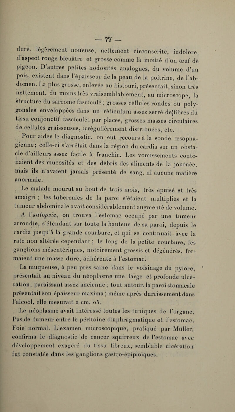 dure, légèrement noueuse, nettement circonscrite, indolore, d aspect rouge bleuâtre et grosse comme la moitié d'un œuf de pigeon. D autres petites nodosités analogues, du volume d’un pois, existent dans l’épaisseur de la peau de la poitrine, de l’ab¬ domen. La plus grosse, enlevée au bistouri, présentait, sinon très nettement, du moins très vraisemblablement, au microscope, la stiucture du sarcome fascicule*, grosses cellules rondes ou poly¬ gonales enveloppées dans un réticulum assez serré dejfibres du tissu conjonctil lasciculé; par places, grosses masses circulaires de cellules graisseuses, irrégulièrement distribuées, etc. Pour aider le diagnostic, on eut recours à la sonde œsopha¬ gienne; celle-ci s arrêtait dans la région du cardia sur un obsta¬ cle d ailleurs assez facile à franchir. Les vomissements conte¬ naient des mucosités et des débris des aliments de la journée, mais ils n avaient jamais présenté de sang, ni aucune matière anormale. Le malade mourut au bout de trois mois, très épuisé et très amaigri ; les tubercules de la paroi s’étaient multipliés et la tumeur abdominale avait considérablement augmenté de volume. A 1 autopsie, on trouva l’estomac occupé par une tumeur arrondie, s’étendant sur toute la hauteur de sa paroi, depuis le cardia jusqu’à la grande courbure, et qui se continuait avec la rate non altérée cependant ; le long de la petite courbure, les ganglions mésentériques, notoirement grossis et dégénérés, for¬ maient une masse dure, adhérente à l’estomac. La muqueuse, à peu près saine dans le voisinage du pylore, ’ présentait au niveau du néoplasme une large et profonde ulcé¬ ration, paraissant assez ancienne; tout autour, la paroi stomacale présentait son épaisseur maxima ; même après durcissement dans l'alcool, elle mesurait i cm. o5. Le néoplasme avait intéressé toutes les tuniques de l'organe. Pas de tumeur entre le péritoine diaphragmatique et l’estomac. Foie normal. L’examen microscopique, pratiqué par Müller, confirma le diagnostic de cancer squirreux de l'estomac avec développement exagéré du tissu fibreux, semblable ulcération fut constatée dans les ganglions gastro-épiploïques.