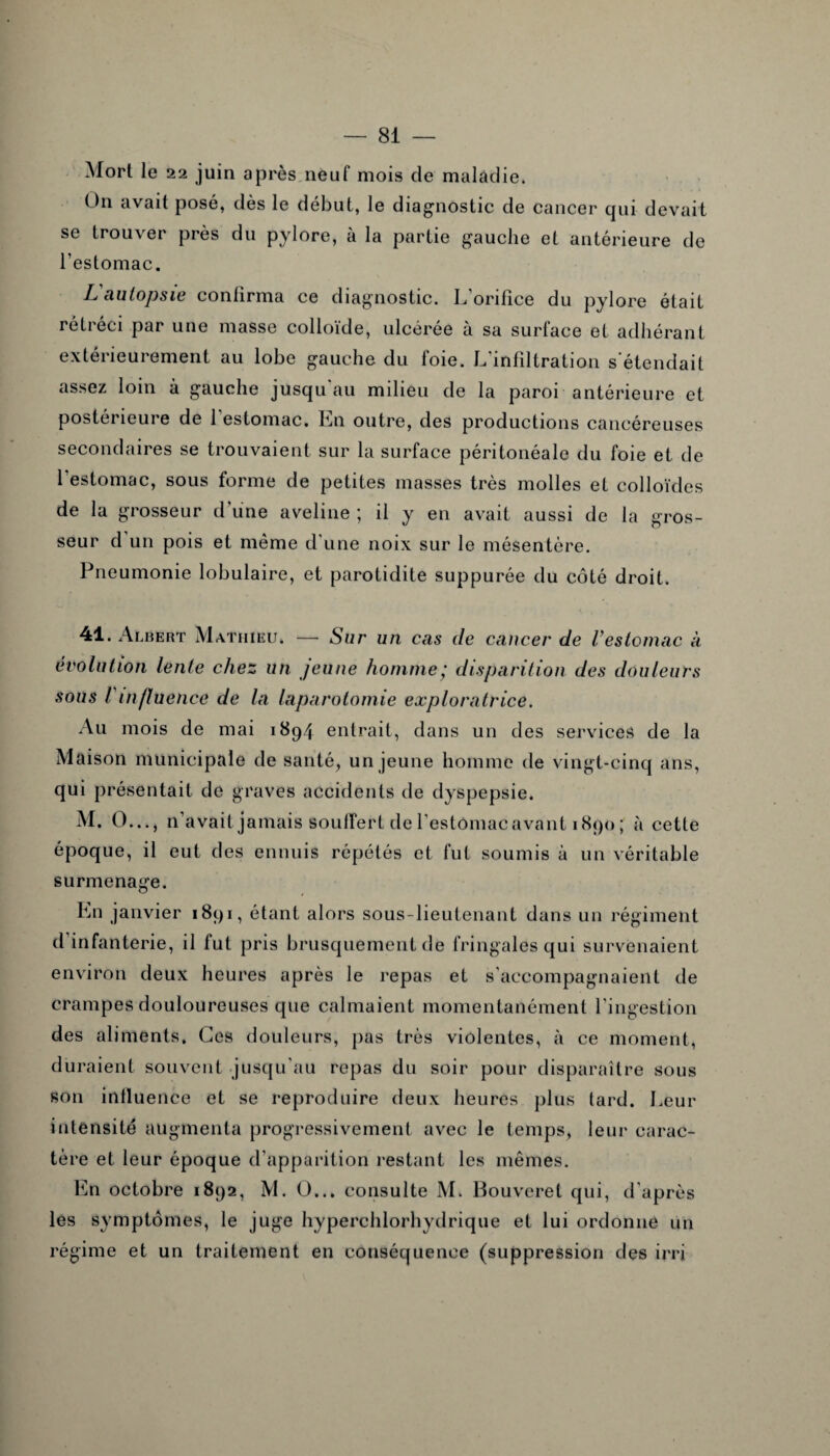 Mort le 22 juin après neuf mois de maladie. On avait posé, dès le début, le diagnostic de cancer qui devait se trouver près du pylore, à la partie gauche et antérieure de l’estomac. L'autopsie confirma ce diagnostic. L'orifice du pylore était rétréci par une masse colloïde, ulcérée à sa surface et adhérant extérieurement au lobe gauche du foie. L’infiltration s’étendait assez loin à gauche jusqu'au milieu de la paroi antérieure et postérieure de 1 estomac. Ln outre, des productions cancéreuses secondaires se trouvaient sur la surface péritonéale du foie et de 1 estomac, sous forme de petites masses très molles et colloïdes de la grosseur d'une aveline ; il y en avait aussi de la gros¬ seur d un pois et même d'une noix sur le mésentère. Pneumonie lobulaire, et parotidite suppurée du côté droit. 41. Albert Mathieu. — Sur un cas de cancer de Vestomac à évolution lente chez un jeune homme; disparition des douleurs sous Vinfluence de la laparotomie exploratrice. Au mois de mai 1894 entrait, dans un des services de la Maison municipale de santé, un jeune homme de vingt-cinq ans, qui présentait de graves accidents de dyspepsie. M. O..., n’avait jamais souffert de l’estômacavant 1890 ; à cette époque, il eut des ennuis répétés et fut soumis à un véritable surmenage. Ln janvier 1891, étant alors sous-lieutenant dans un régiment d infanterie, il fut pris brusquement de fringales qui survenaient environ deux heures après le repas et s'accompagnaient de crampes douloureuses que calmaient momentanément l’ingestion des aliments. Ces douleurs, pas très violentes, à ce moment, duraient souvent jusqu’au repas du soir pour disparaître sous son influence et se reproduire deux heures plus lard. Leur intensité augmenta progressivement avec le temps, leur carac¬ tère et leur époque d’apparition restant les mêmes. En octobre 1892, M. O... consulte M. Bouveret qui, d’après les symptômes, le juge hyperchlorhydrique et lui ordonne un régime et un traitement en conséquence (suppression des irrj