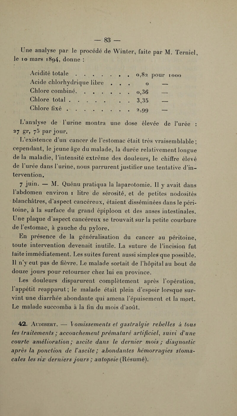 Une analyse par le procédé de Winter, faite par M. Terniel, le io mars 1894, donne : Acidité totale.. 0,82 pour 1000 Acide chlorhydrique libre ... o _ Chlore combiné.o,36 — Chlore total.3,35 — Chlore fixé ..2,99 _ L’analyse de burine montra une dose élevée de l’urée : 27 Srt 73 par jour. L’existence d’un cancer de l'estomac était très vraisemblable; cependant, le jeune âge du malade, la durée relativement longue delà maladie, l’intensité extrême des douleurs, le chiffre élevé de l’urée dans l'urine, nous parrurent justifier une tentative d'in¬ tervention. 7 juin- — M. Quénu pratiqua la laparotomie. Il y avait dans l’abdomen environ 1 litre de sérosité, et de petites nodosités blanchâtres, d’aspect cancéreux, étaient disséminées dans le péri¬ toine, à la surface du grand épiploon et des anses intestinales. Une plaque d’aspect cancéreux se trouvait sur la petite courbure de l’estomac, à gauche du pylore. En présence de la généralisation du cancer au péritoine, toute intervention devenait inutile. La suture de l’incision fut laite immédiatement. Les suites furent aussi simples que possible. 11 n’y eut pas de fièvre. Le malade sortait de l’hôpital au bout de douze jours pour retourner chez lui en province. Les douleurs disparurent complètement après l’opération, 1 appétit reapparut; le malade était plein d’espoir lorsque sur¬ vint une diarrhée abondante qui amena l’épuisement et la mort. Le malade succomba à la fin du mois d’août. 42. Audibert. — \omissements et gastralgie rebelles à tous les traitements ; accouchement prématuré artificiel, suivi d'une courte amélioration ; ascite dans le dernier mois; diagnostic après la ponction de Vascite ; abondantes hémorragies stoma¬ cales les six derniers jours ; autopsie (Résumé).