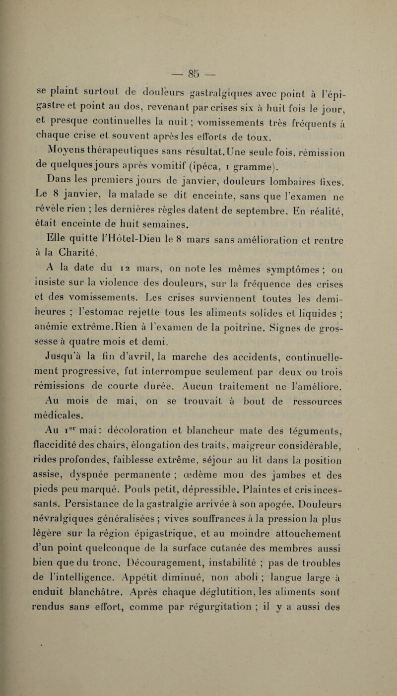 se plaint surtout de douleurs gastralgiques avec point à l’épi¬ gastre et point au dos, revenant par crises six à huit fois le jour, et presque continuelles la nuit ; vomissements très fréquents à chaque crise et souvent après les efforts de toux. Moyens thérapeutiques sans résultat.Une seule fois, rémission de quelques jours après vomitif (ipéca, i gramme). Dans les premiers jours de janvier, douleurs lombaires fixes. Le 8 janvier, la malade se dit enceinte, sans que l’examen ne révèle rien ; les dernières règles datent de septembre. En réalité, était enceinte de huit semaines. Elle quitte 1 Hôtel-Dieu le 8 mars sans amélioration et rentre à la Charité. A la date du 12 mars, on note les mêmes symptômes; 011 insiste sur la violence des douleurs, sur la fréquence des crises et des vomissements. Les crises surviennent toutes les demi- heures ; l’estomac rejette tous les aliments solides et liquides ; anémie extrême.Rien a l’examen de la poitrine. Signes de gros¬ sesse à quatre mois et demi. Jusqu’à la fin d’avril, la marche des accidents, continuelle¬ ment progressive, fut interrompue seulement par deux ou trois rémissions de courte durée. Aucun traitement 11e l’améliore. Au mois de mai, on se trouvait à bout de ressources médicales. Au ier mai: décoloration et blancheur mate des téguments, flaccidité des chairs, élongation des traits, maigreur considérable, rides profondes, faiblesse extrême, séjour au lit dans la position assise, dyspnée permanente ; œdème mou des jambes et des pieds peu marqué. Pouls petit, dépressible. Plaintes et cris inces¬ sants. Persistance de la gastralgie arrivée à son apogée. Douleurs névralgiques généralisées; vives souffrances à la pression la plus légère sur la région épigastrique, et au moindre attouchement d’un point quelconque de la surface cutanée des membres aussi bien que du tronc. Découragement, instabilité ; pas de troubles de l’intelligence. Appétit diminué, non aboli ; langue large à enduit blanchâtre. Après chaque déglutition, les aliments sont rendus sans effort, comme par régurgitation ; il va aussi des