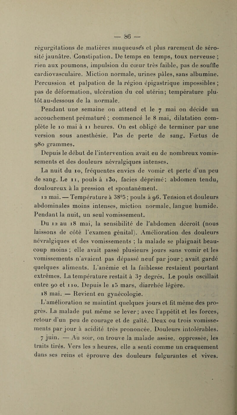 régurgitations de matières muqueuses et plus rarement de séro¬ sité jaunâtre. Constipation. De temps en temps, toux nerveuse ; rien aux poumons, impulsion du cœur très faible, pas de souffle cardiovasculaire. Miction normale, urines pâles, sans albumine. Percussion et palpation de la région épigastrique impossibles ; pas de déformation, ulcération du col utérin; température plu¬ tôt au-dessous de la normale. Pendant une semaine on attend et le 7 mai on décide un accouchement prématuré ; commencé le 8 mai, dilatation com¬ plète le 10 mai à 11 heures. On est obligé de terminer par une version sous anesthésie. Pas de perte de sang. Fœtus de 980 grammes. Depuis le début de l’intervention avait eu de nombreux vomis¬ sements et des douleurs névralgiques intenses. La nuit du 10, fréquentes envies de vomir et perte d'un peu de sang. Le 11, pouls à i3o, faciès déprimé; abdomen tendu, douloureux à la pression et spontanément. 12 mai. — Température à 38°5 ; pouls à 96. Tension et douleurs abdominales moins intenses, miction normale, langue humide. Pendant la nuit, un seul vomissement. Du 12 au 18 mai, la sensibilité de l’abdomen décroît (nous laissons de côté l'examen génital). Amélioration des douleurs névralgiques et des vomissements ; la malade se plaignait beau¬ coup moins ; elle avait passé plusieurs jours sans vomir et les vomissements n'avaient pas dépassé neuf par jour; avait gardé quelques aliments. L'anémie et la faiblesse restaient pourtant extrêmes. La température restait à 37 degrés. Le pouls oscillait entre 90 et 110. Depuis le i5 mars, diarrhée légère. 18 mai. — Revient en gynécologie. L’amélioration se maintint quelques jours et fit même des pro¬ grès. La malade put même se lever; avec l'appétit et les forces, retour d’un peu de courage et de gaîté. Deux ou trois vomisse¬ ments par jour à acidité très prononcée. Douleurs intolérables. 7 juin* — Au soir, on trouve la malade assise, oppressée, les traits tirés. Vers les 2 heures, elle a senti comme un craquement dans ses reins et éprouve des douleurs fulgurantes et vives.