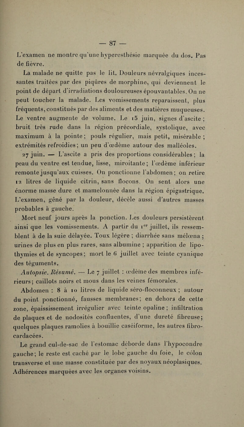 L'examen ne montre qu'une hyperesthésie marquée du dos. Pas de fièvre. La malade ne quitte pas le lit. Douleurs névralgiques inces¬ santes traitées par des piqûres de morphine, qui deviennent le point de départ d’irradiations douloureuses épouvantables. On ne peut toucher la malade. Les vomissements reparaissent, plus fréquents, constitués par des aliments et des matières muqueuses. Le ventre augmente de volume. Le i5 juin, signes d'ascite ; bruit très rude dans la région précordiale, systolique, avec maximum à la pointe ; pouls régulier, mais petit, misérable ; extrémités refroidies; un peu d'œdème autour des malléoles. 27 juin. — L'ascite a pris des proportions considérables ; la peau du ventre est tendue, lisse, miroitante; l’œdème inférieur remonte jusqu’aux cuisses. On ponctionne l'abdomen; on retire 12 litres de liquide citrin, sans llocons. On sent alors une énorme masse dure et mamelonnée dans la région épigastrique. L’examen, gêné par la douleur, décèle aussi d'autres masses probables à gauche. Mort neuf jours après la ponction. Les douleurs persistèrent ainsi que les vomissements. A partir du ier juillet, ils ressem¬ blent à de la suie délayée. Toux légère ; diarrhée sans mélœna ; urines de plus en plus rares, sans albumine ; apparition de lipo¬ thymies et de syncopes; mort le (i juillet avec teinte cyanique des téguments. Autopsie. Résumé. — Le 7 juillet : œdème des membres infé¬ rieurs; caillots noirs et mous dans les veines fémorales. Abdomen : 8 à 10 litres de liquide séro-lloconneux ; autour du point ponctionné, fausses membranes; en dehors de cette zone, épaississement irrégulier avec teinte opaline ; infiltration de plaques et de nodosités confluentes, d'une dureté fibreuse; quelques plaques ramolies à bouillie caséiforme, les autres fibro- cardacées. Le grand cul-de-sac de l'estomac déborde dans l'hypocondre gauche; le reste est caché par le lobe gauche du foie, le côlon transverse et une masse constituée par des noyaux néoplasiques. Adhérences marquées avec les organes voisins.