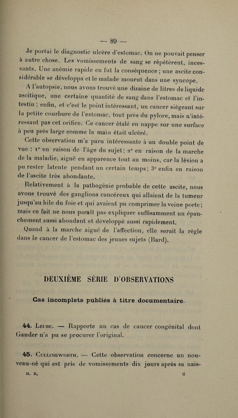 .le portai le diagnostic ulcère d’estomac. On ne pouvait penser a autre chose. Les vomissements de sang se répétèrent, inces¬ sants. Lne anémie rapide en lut la conséquence; une ascite con¬ sidérable se développa et le malade mourut dans une syncope. A l’autopsie, nous avons trouvé une dizaine de litres de liquide ascitique, une certaine quantité de sang dans l’estomac et l’in¬ testin ; enfin, et c’est le point intéressant, un cancer siégeant sur la petite courbure de l’estomac, tout près du pylore, mais n’inté¬ ressant pas cet orifice. Ce cancer étalé en nappe sur une surface à peu près large comme la main était ulcéré. Cette observation m’a paru intéressante à un double point de vue : i° en raison de l’âge du sujet; 20 en raison de la marche de la maladie, aiguë en apparence tout au moins, car la lésion a pu rester latente pendant un certain temps; 3° enfin en raison de l’ascite très abondante. Relativement à la pathogénie probable de cette ascite, nous avons trouvé des ganglions cancéreux qui allaient de la tumeur jusqu au hile du loie et qui avaient pu comprimer la veine porte ; mais ce lait ne nous paraît pas expliquer suffisamment un épan¬ chement aussi abondant et développé aussi rapidement. Quand à la marche aiguë de l’affection, elle serait la règle dans le cancer de l’estomac des jeunes sujets (Bard). DEUXIÈME SÉRIE D’OBSERVATIONS Cas incomplets publiés à titre documentaire. 44. Leube. — Rapporte un cas de cancer congénital dont Gander n’a pu se procurer l’original. 45. Cui.l ingworth. — Cette observation concerne un nou¬ veau-né qui est pris de vomissements dix jours après sa nais- II. E. t5