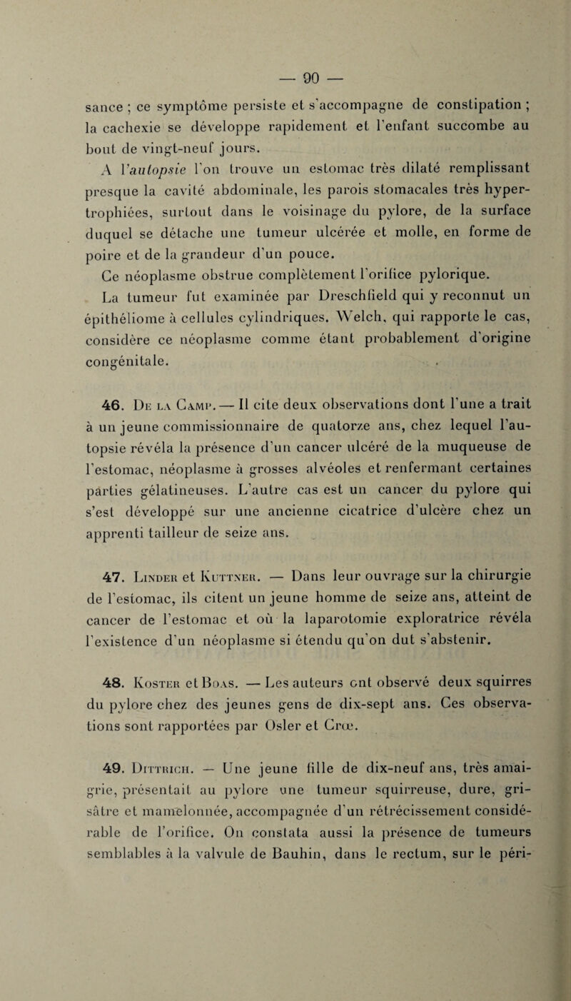 sance ; ce symptôme persiste et s’accompagne de constipation ; la cachexie se développe rapidement et l'enfant succombe au bout de vingt-neuf jours. A Vaulopsie l'on trouve un estomac très dilaté remplissant presque la cavité abdominale, les parois stomacales très hyper¬ trophiées, surtout dans le voisinage du pylore, de la surface duquel se détache une tumeur ulcérée et molle, en forme de poire et de la grandeur d'un pouce. Ce néoplasme obstrue complètement l'orifice pylorique. La tumeur fut examinée par Dreschfield qui y reconnut un épithéliome à cellules cylindriques. Welch, qui rapporte le cas, considère ce néoplasme comme étant probablement d’origine congénitale. 46. De la Came. — Il cite deux observations dont l’une a trait à un jeune commissionnaire de quatorze ans, chez lequel l’au¬ topsie révéla la présence d'un cancer ulcéré de la muqueuse de l’estomac, néoplasme à grosses alvéoles et renfermant certaines parties gélatineuses. L'autre cas est un cancer du pylore qui s’est développé sur une ancienne cicatrice d’ulcère chez un apprenti tailleur de seize ans. 47. Linder et Kuttner. — Dans leur ouvrage sur la chirurgie de l’estomac, ils citent un jeune homme de seize ans, atteint de cancer de l’estomac et où la laparotomie exploratrice révéla l’existence d’un néoplasme si étendu qu’on dut s’abstenir. 48. Koster et Boas. —Les auteurs ont observé deux squirres du pylore chez des jeunes gens de dix-sept ans. Ces observa¬ tions sont rapportées par Osler et Crœ. 49. Dittrich. — Une jeune fille de dix-neuf ans, très amai¬ grie, présentait au pylore une tumeur squirreuse, dure, gri¬ sâtre et mamelonnée, accompagnée d'un rétrécissement considé¬ rable de l’orifice. On constata aussi la présence de tumeurs semblables à la valvule de Bauhin, dans le rectum, sur le péri-