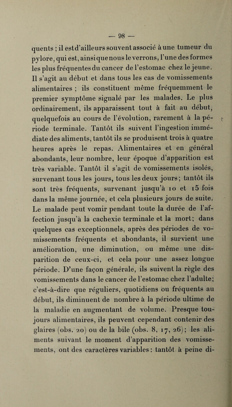 quents ; il estd’ailleurs souvent associé aune tumeur du pylore, qui est, ainsiquenous le verrons, Tune des lormes les plus fréquentes du cancer de l’estomac chez le jeune. Il s’agit au début et dans tous les cas de vomissements o alimentaires ; ils constituent même fréquemment le premier symptôme signalé par les malades. Le plus ordinairement, ils apparaissent tout à fait au début, quelquefois au cours de l’évolution, rarement à la pé¬ riode terminale. Tantôt ils suivent l’ingestion immé¬ diate des aliments, tantôt ils se produisent trois à quatre heures après le repas. Alimentaires et en général abondants, leur nombre, leur époque d’apparition est très variable. Tantôt il s’agit de vomissements isolés, survenant tous les jours, tous les deux jours; tantôt ils sont très fréquents, survenant jusqu’à io et i5 fois dans la même journée, et cela plusieurs jours de suite. Le malade peut vomir pendant toute la durée de l’af¬ fection jusqu’à la cachexie terminale et la mort; dans quelques cas exceptionnels, après des périodes de vo¬ missements fréquents et abondants, il survient une amélioration, une diminution, ou même une dis¬ parition de ceux-ci, et cela pour une assez longue période. D’une façon générale, ils suivent la règle des vomissements dans le cancer de l’estomac chez l’adulte; c’est-à-dire que réguliers, quotidiens ou fréquents au début, ils diminuent de nombre à la période ultime de la maladie en augmentant de volume. Presque tou¬ jours alimentaires, ils peuvent cependant contenir des glaires (obs. 20) ou de la bile (obs. 8, 17, 26); les ali¬ ments suivant le moment d’apparition des vomisse¬ ments, ont des caractères variables : tantôt à peine di-