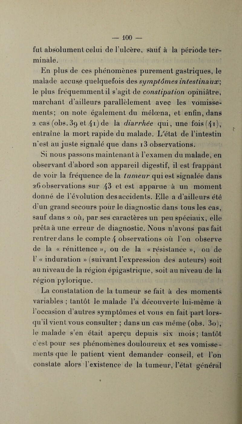 fut absolument celui de l’ulcère, siauf à la période ter¬ minale. En plus de ces phénomènes purement gastriques, le malade accuse quelquefois des symptômes intestinaux] le plus fréquemment il s’agit de constipation opiniâtre, marchant d’ailleurs parallèlement avec les vomisse¬ ments; on note également du mélœna, et enfin, dans 2 cas (obs. 89 et 4i) de la diarrhée qui, une fois (40, entraîne la mort rapide du malade. L'état de l’intestin n’est au juste signalé que dans i3 observations. Si nous passons maintenant à l’examen du malade, en observant d’abord son appareil digestif, il est frappant de voir la fréquence de la tumeur qui est signalée dans 26 observations sur 43 et est apparue à un moment donné de l’évolution des accidents. Elle a d’ailleurs été d’un grand secours pour le diagnostic dans tous les cas, sauf dans 2 où, par ses caractères un peu spéciaux, elle prêta à une erreur de diagnostic. Nous n’avons pas fait rentrer dans le compte 4 observations où l’on observe de la « rénittence », ou de la «résistance», ou de 1’ « induration » (suivant l’expression des auteurs) soit au niveau de la région épigastrique, soit au niveau de la région pylorique. La constatation de la tumeur se fait à des moments variables ; tantôt le malade l’a découverte lui-même à l’occasion d’autres symptômes et vous en fait part lors¬ qu’il vient vous consulter ; dans un cas même (obs. 3o), le malade s’en était aperçu depuis six mois ; tantôt c’est pour ses phénomènes douloureux et ses vomisse¬ ments que le patient vient demander conseil, et l’on constate alors l’existence de la tumeur, l’état général 4