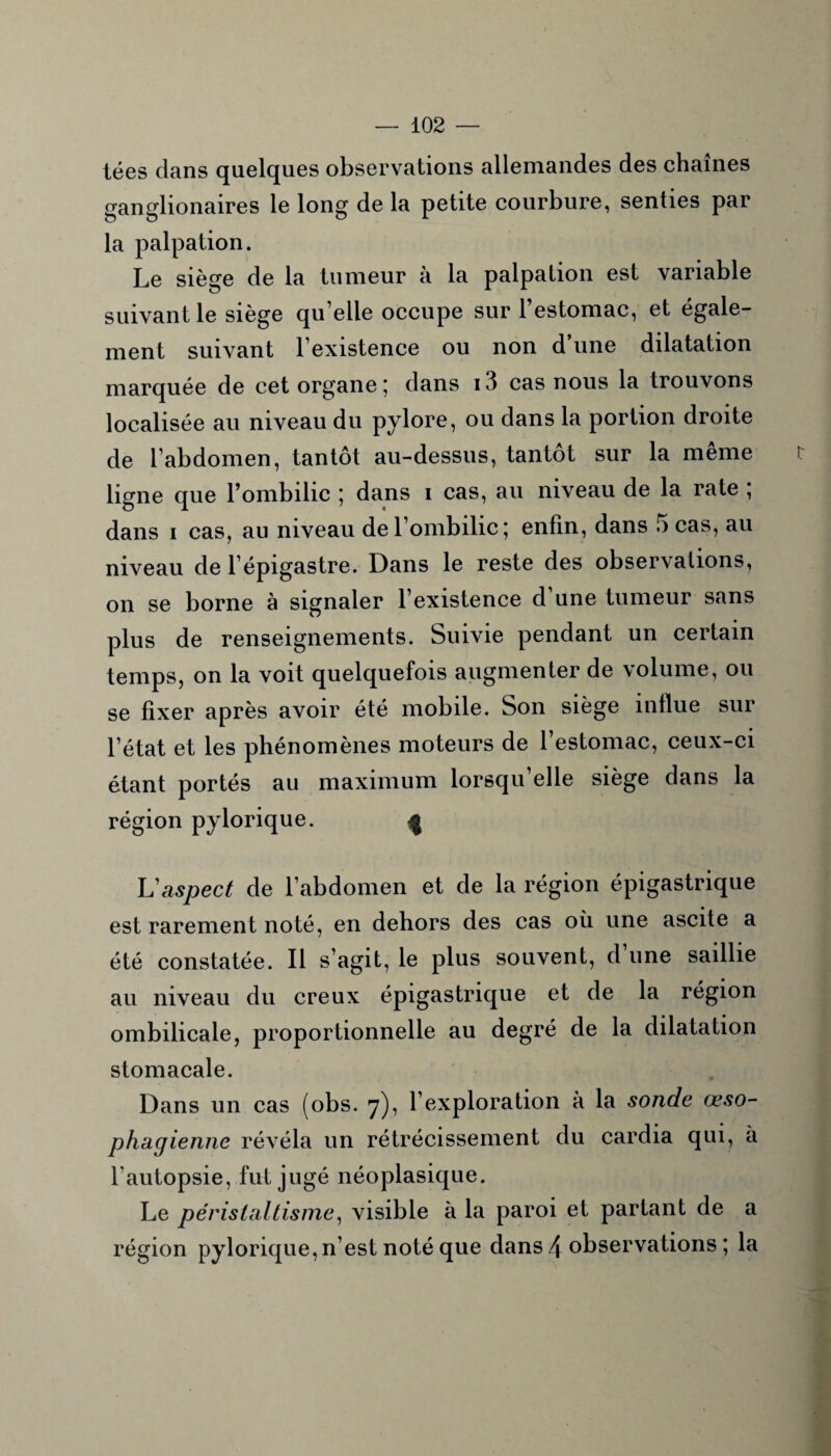 tées clans quelques observations allemandes des chaînes ganglionaires le long de la petite courbure, senties par la palpation. Le siège de la tumeur à la palpation est variable suivant le siège qu’elle occupe sur l’estomac, et égale¬ ment suivant l’existence ou non d une dilatation marquée de cet organe ; clans 13 cas nous la trouvons localisée au niveau du pylore, ou dans la portion droite de l’abdomen, tantôt au-dessus, tantôt sur la meme ligne que l’ombilic ; dans 1 cas, au niveau de la rate ; dans 1 cas, au niveau de l’ombilic 5 enfin, dans 5 cas, au niveau de l’épigastre. Dans le reste des observations, on se borne à signaler l’existence d’une tumeur sans plus de renseignements. Suivie pendant un certain temps, on la voit quelquefois augmenter de volume, ou se fixer après avoir été mobile. Son siège influe sur l’état et les phénomènes moteurs de l’estomac, ceux-ci étant portés au maximum lorsqu’elle siège dans la région pylorique. L'aspect de l’abdomen et de la région épigastrique est rarement noté, en dehors des cas où une ascite a été constatée. Il s’agit, le plus souvent, cl une saillie au niveau du creux épigastrique et de la région ombilicale, proportionnelle au degré de la dilatation stomacale. Dans un cas (obs. 7), l’exploration à la sonde œso¬ phagienne révéla un rétrécissement du cardia qui, à l'autopsie, fut jugé néoplasique. Le péristaltisme, visible à la paroi et partant de a région pylorique, n’est noté que dans l\ observations ; la