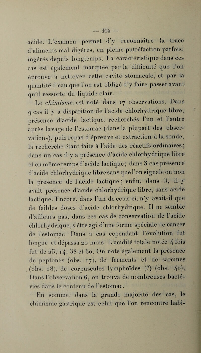 acide. L’examen permet d’y reconnaître la trace d’aliments mal digérés, en pleine putréfaction parfois, ingérés depuis longtemps. La caractéristique dans ces cas est également marquée par la difficulté que l’on éprouve à nettoyer cette cavité stomacale, et par la quantité d’eau que l’on est obligé d’y faire passer avant qu’il ressorte du liquide clair. Le chimisme est noté dans 17 observations. Dans 9 cas il y a disparition de l’acide chlorhydrique libre, présence d’acide lactique, recherchés l’un et l’autre après lavage de l’estomac (dans la plupart des obser¬ vations), puis repas d’épreuve et extraction à la sonde, la recherche étant faite à l’aide des réactifs ordinaires; dans un cas il y a présence d’acide chlorhydrique libre et en même temps d’acide lactique ; dans 3 cas présence d’acide chlorhydrique libre sans que l’on signale ou non la présence de l’acide lactique ; enfin, dans 3, il y avait présence d’acide chlorhydrique libre, sans acide lactique. Encore, dans l’un de ceux-ci. n’y avait-il que de faibles doses d’acide chlorhydrique. Il ne semble d’ailleurs pas, dans ces cas de conservation de l’acide chlorhydrique, s’être agi d’une forme spéciale de cancer de l’estomac. Dans 2 cas cependant l’évolution fut longue et dépassa 20 mois. L’acidité totale notée \ fois fut de 2Î), 14, 38 et 60. On note également la présence de peptones (obs. 17), de ferments et de sarcines (obs. 18), de corpuscules lymphoïdes (?) (obs. 4°)- Dans l’observation 6, on trouva de nombreuses bacté¬ ries dans le contenu de 1 estomac. En somme, dans la grande majorité des cas, le chimisme gastrique est celui que l’on rencontre habi-