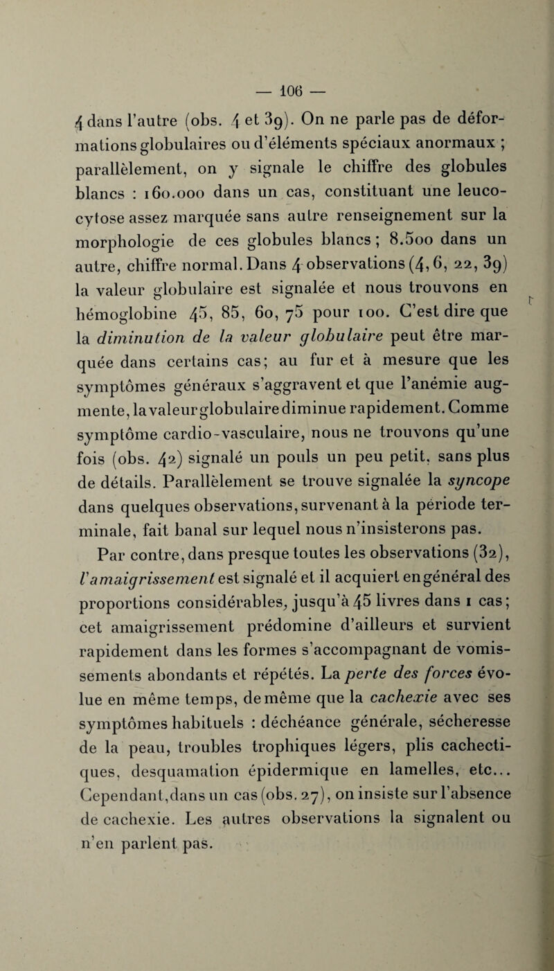 4 dans l’autre (obs. 4 et 39). On ne parle pas de défor¬ mations globulaires ou d’éléments spéciaux anormaux ; parallèlement, on y signale le chiffre des globules blancs : 160.000 dans un cas, constituant une leuco- cytose assez marquée sans autre renseignement sur la morphologie de ces globules blancs ; 8.5oo dans un autre, chiffre normal. Dans 4 observations (4,6, 22, 39) la valeur globulaire est signalée et nous trouvons en hémoglobine 45, 85, 60, 75 pour 100. C’est dire que la diminution de la valeur globulaire peut être mar¬ quée dans certains cas; au fur et à mesure que les symptômes généraux s’aggravent et que l’anémie aug¬ mente, la valeur globulaire diminue rapidement. Comme symptôme cardio-vasculaire, nous ne trouvons qu’une fois (obs. 42) signalé un pouls un peu petit, sans plus de détails. Parallèlement se trouve signalée la syncope dans quelques observations, survenant à la période ter¬ minale, fait banal sur lequel nous n’insisterons pas. Par contre, dans presque toutes les observations (32), ramaigrissement est signalé et il acquiert en général des proportions considérables^ jusqu’à45 livres dans 1 cas; cet amaigrissement prédomine d’ailleurs et survient rapidement dans les formes s’accompagnant de vomis¬ sements abondants et répétés. La perte des forces évo¬ lue en même temps, de même que la cachexie avec ses symptômes habituels : déchéance générale, sécheresse de la peau, troubles trophiques légers, plis cachecti¬ ques, desquamation épidermique en lamelles, etc... Cependant,dans un cas (obs. 27), on insiste sur l’absence de cachexie. Les autres observations la signalent ou n’en parlent pas.