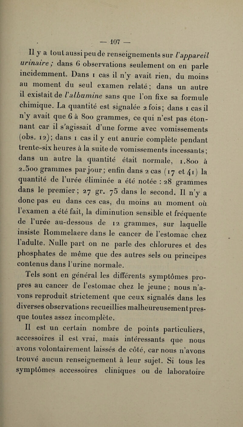 Il y a tout aussi peu de renseignements sur Vappareil urinaire ; dans 6 observations seulement on en parle incidemment. Dans i cas il n’y avait rien, du moins au moment du seul examen relaté ; dans un autre il existait de l albumine sans que l’on fixe sa formule chimique. La quantité est signalée 2 fois; dans 1 cas il n’y avait que 6 à 800 grammes, ce qui n’est pas éton¬ nant car il s agissait d une forme avec vomissements (obs. 12), dans 1 cas il y eut anurie complète pendant trente-six heures à la suite de vomissements incessants; dans un autre la quantité était normale, 1.800 à 2.5oo grammes par jour; enfin dans 2 cas (17 et 41) la quantité de 1 urée éliminée a été notée \ 28 grammes dans le premier; 27 gr. 75 dans le second. Il n’y a donc pas eu dans ces cas, du moins au moment où 1 examen a été fait, la diminution sensible et fréquente de l’urée au-dessous de 12 grammes, sur laquelle insiste Rommelaere dans le cancer de l’estomac chez 1 adulte. Nulle part on ne parle des chlorures et des phosphates de meme que des autres sels ou principes contenus dans burine normale. Tels sont en général les différents symptômes pro¬ pres au cancer de l’estomac chez le jeune ; nous n’a¬ vons reproduit strictement que ceux signalés dans les diverses observations recueillies malheureusement pres¬ que toutes assez incomplète. Il est un certain nombre de points particuliers, accessoires il est vrai, mais intéressants que nous avons volontairement laissés de côté, car nous 11’avons trouvé aucun renseignement à leur sujet. Si tous les symptômes accessoires cliniques ou de laboratoire