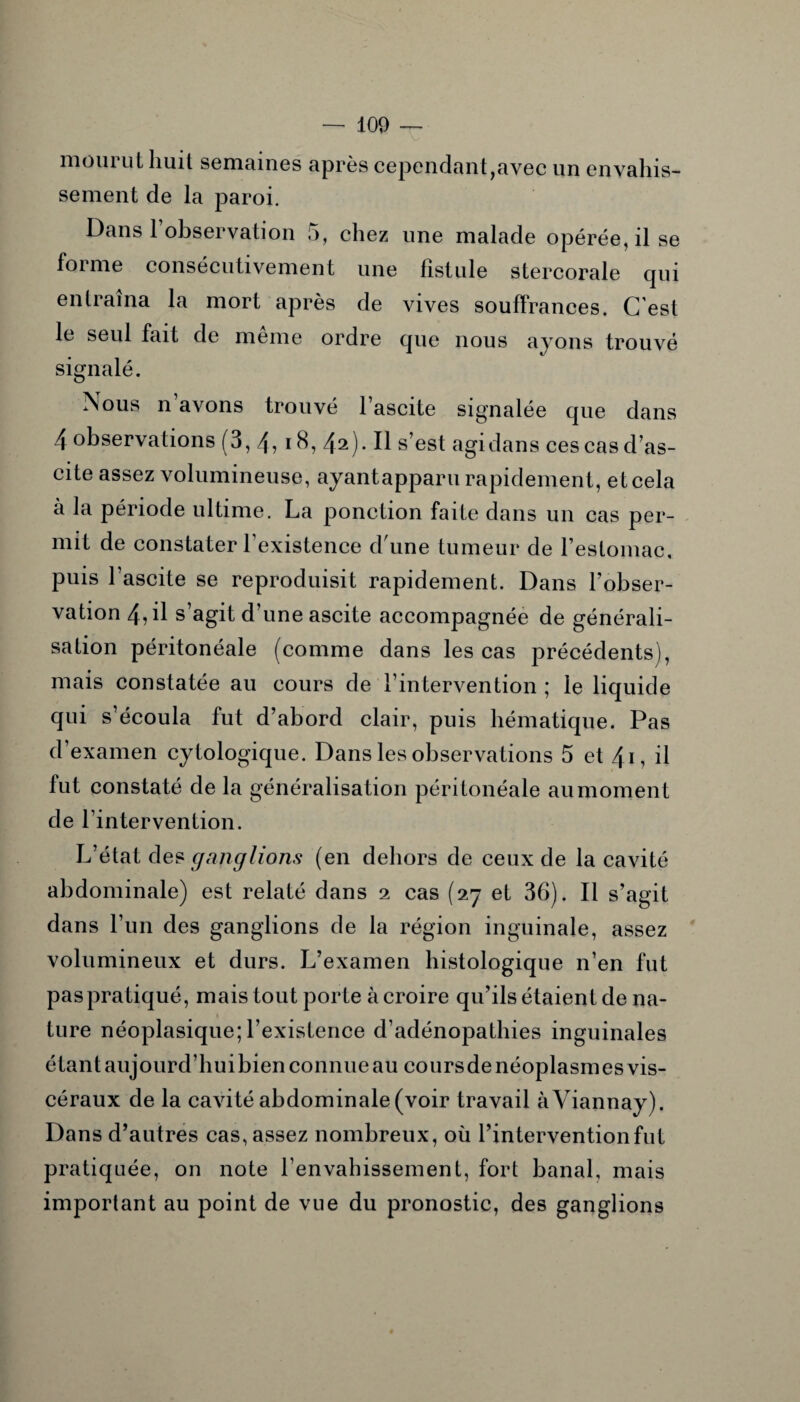 moui ut huit semaines après cependant,avec un envahis¬ sement de la paroi. Dans l’observation 5, chez une malade opérée, il se foi me consécutivement une fistule stercorale qui entraîna la mort après de vives souffrances. C’est le seul fait de meme ordre que nous ayons trouvé signalé. Nous n’avons trouvé l’ascite signalée que dans ^ 1 ? I ? 18, 42). Il s’est agidans ces cas d’as¬ cite assez volumineuse, ayantapparu rapidement, et cela à la période ultime. La ponction faite dans un cas per¬ mit de constater l’existence d'une tumeur de l’estomac, puis l’ascite se reproduisit rapidement. Dans l’obser¬ vation 4, il s’agit d’une ascite accompagnée de générali¬ sation péritonéale (comme dans les cas précédents), mais constatée au cours de l’intervention ; le liquide qui s’écoula fut d’abord clair, puis hématique. Pas d’examen cytologique. Dans les observations 5 et 41, il fut constaté de la généralisation péritonéale au moment de l’intervention. L’état des ganglions (en dehors de ceux de la cavité abdominale) est relaté dans 2 cas (27 et 36). Il s’agit dans l’un des ganglions de la région inguinale, assez volumineux et durs. L’examen histologique n’en fut paspratiqué, mais tout porte à croire qu’ils étaient de na¬ ture néoplasique; l’existence d’adénopathies inguinales étant aujourd’hui bien connue au coursde néoplasmes vis¬ céraux de la cavité abdominale (voir travail àViannay). Dans d’autres cas, assez nombreux, où l’intervention fut pratiquée, on note l’envahissement, fort banal, mais important au point de vue du pronostic, des ganglions